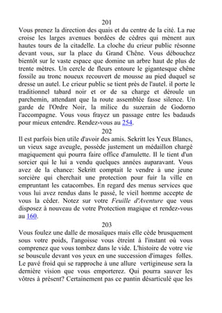 201
Vous prenez la direction des quais et du centre de la cité. La rue
croise les larges avenues bordées de cèdres qui mènent aux
hautes tours de la citadelle. La cloche du crieur public résonne
devant vous, sur la place du Grand Chêne. Vous débouchez
bientôt sur le vaste espace que domine un arbre haut de plus de
trente mètres. Un cercle de fleurs entoure le gigantesque chêne
fossile au tronc noueux recouvert de mousse au pied duquel se
dresse un autel. Le crieur public se tient près de l'autel. il porte le
traditionnel tabard noir et or de sa charge et déroule un
parchemin, attendant que la route assemblée fasse silence. Un
garde de l'Ordre Noir, la milice du suzerain de Godorno
l'accompagne. Vous vous frayez un passage entre les badauds
pour mieux entendre. Rendez-vous au 254.
202
Il est parfois bien utile d'avoir des amis. Sekritt les Yeux Blancs,
un vieux sage aveugle, possède justement un médaillon chargé
magiquement qui pourra faire office d'amulette. Il le tient d'un
sorcier qui le lui a vendu quelques années auparavant. Vous
avez de la chance: Sekritt comptait le vendre à une jeune
sorcière qui cherchait une protection pour fuir la ville en
empruntant les catacombes. En regard des menus services que
vous lui avez rendus dans le passé, le vieil homme accepte de
vous la céder. Notez sur votre Feuille d'Aventure que vous
disposez à nouveau de votre Protection magique et rendez-vous
au 160.
203
Vous foulez une dalle de mosaïques mais elle cède brusquement
sous votre poids, l'angoisse vous étreint à l'instant où vous
comprenez que vous tombez dans le vide. L'histoire de votre vie
se bouscule devant vos yeux en une succession d'images folles.
Le pavé froid qui se rapproche à une allure vertigineuse sera la
dernière vision que vous emporterez. Qui pourra sauver les
vôtres à présent? Certainement pas ce pantin désarticulé que les
 