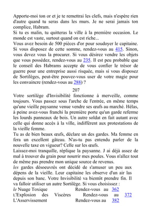 Apporte-moi ton or et je te remettrai les clefs, mais n'espère rien
d'autre quand tu seras dans les murs. Je ne serai jamais ton
complice, Habram.
Si tu es malin, tu quitteras la ville à la première occasion. Le
monde est vaste, surtout quand on est riche...
Vous avez besoin de 500 pièces d'or pour soudoyer le capitaine.
Si vous disposez de cette somme, rendez-vous au 415. Sinon,
vous devez vous la procurer. Si vous désirez vendre les objets
que vous possédez, rendez-vous au 235. Il est peu probable que
le conseil des Habrams accepte de vous confier le trésor de
guerre pour une entreprise aussi risquée, mais si vous disposez
de Sortilèges, peut-être pouvez-vous user de votre magie pour
les convaincre (rendez-vous au 288) ?
207
Votre sortilège d'Invisibilité fonctionne à merveille, comme
toujours. Vous passez sous l'arche de l'entrée, en même temps
qu'une vieille paysanne venue vendre ses œufs au marché. Hélas,
à peine avez-vous franchi la première porte qu'un garde referme
les lourds panneaux de bois. Un autre soldat en fait autant avec
celle qui donne accès à la ville, indiffèrent aux protestations de
la vieille femme.
Tu as de bien beaux œufs, déclare un des gardes. Ma femme en
fera un excellent gâteau. N'as-tu pas entendu parler de la
nouvelle taxe en vigueur? Celle sur les œufs.
Laissez-moi tranquille, réplique la paysanne. J ai déjà assez de
mal à trouver du grain pour nourrir mes poules. Vous n'allez tout
de même pas prendre mon unique source de revenus.
les gardes désoeuvrés ont décidé de s'amuser un peu aux
dépens de la vieille. Leur capitaine les observe d'un air las
depuis son banc. Votre Invisibilité va bientôt prendre fin. Il
va falloir utiliser un autre Sortilège. Si vous choisissez :
le Nuage Toxique Rendez-vous au 362
L'Explosion des Viscères Rendez-vous au 372
L'Asservissement Rendez-vous au 382
 