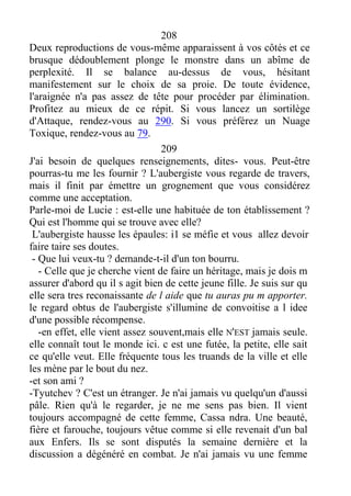 208
Deux reproductions de vous-même apparaissent à vos côtés et ce
brusque dédoublement plonge le monstre dans un abîme de
perplexité. Il se balance au-dessus de vous, hésitant
manifestement sur le choix de sa proie. De toute évidence,
l'araignée n'a pas assez de tête pour procéder par élimination.
Profitez au mieux de ce répit. Si vous lancez un sortilège
d'Attaque, rendez-vous au 290. Si vous préférez un Nuage
Toxique, rendez-vous au 79.
209
J'ai besoin de quelques renseignements, dites- vous. Peut-être
pourras-tu me les fournir ? L'aubergiste vous regarde de travers,
mais il finit par émettre un grognement que vous considérez
comme une acceptation.
Parle-moi de Lucie : est-elle une habituée de ton établissement ?
Qui est l'homme qui se trouve avec elle?
L'aubergiste hausse les épaules: i1 se méfie et vous allez devoir
faire taire ses doutes.
- Que lui veux-tu ? demande-t-il d'un ton bourru.
- Celle que je cherche vient de faire un héritage, mais je dois m
assurer d'abord qu il s agit bien de cette jeune fille. Je suis sur qu
elle sera tres reconaissante de l aide que tu auras pu m apporter.
le regard obtus de l'aubergiste s'illumine de convoitise a l idee
d'une possible récompense.
-en effet, elle vient assez souvent,mais elle N'EST jamais seule.
elle connaît tout le monde ici. c est une futée, la petite, elle sait
ce qu'elle veut. Elle fréquente tous les truands de la ville et elle
les mène par le bout du nez.
-et son ami ?
-Tyutchev ? C'est un étranger. Je n'ai jamais vu quelqu'un d'aussi
pâle. Rien qu'à le regarder, je ne me sens pas bien. Il vient
toujours accompagné de cette femme, Cassa ndra. Une beauté,
fière et farouche, toujours vêtue comme si elle revenait d'un bal
aux Enfers. Ils se sont disputés la semaine dernière et la
discussion a dégénéré en combat. Je n'ai jamais vu une femme
 