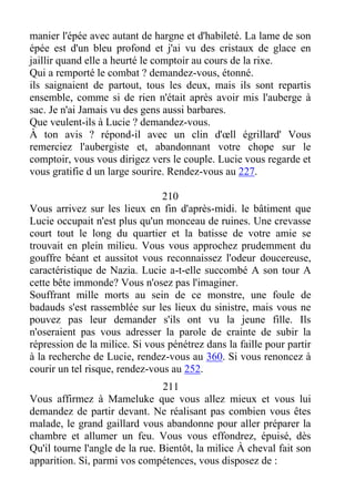 manier l'épée avec autant de hargne et d'habileté. La lame de son
épée est d'un bleu profond et j'ai vu des cristaux de glace en
jaillir quand elle a heurté le comptoir au cours de la rixe.
Qui a remporté le combat ? demandez-vous, étonné.
ils saignaient de partout, tous les deux, mais ils sont repartis
ensemble, comme si de rien n'était après avoir mis l'auberge à
sac. Je n'ai Jamais vu des gens aussi barbares.
Que veulent-ils à Lucie ? demandez-vous.
À ton avis ? répond-il avec un clin d'œll égrillard' Vous
remerciez l'aubergiste et, abandonnant votre chope sur le
comptoir, vous vous dirigez vers le couple. Lucie vous regarde et
vous gratifie d un large sourire. Rendez-vous au 227.
210
Vous arrivez sur les lieux en fin d'après-midi. le bâtiment que
Lucie occupait n'est plus qu'un monceau de ruines. Une crevasse
court tout le long du quartier et la batisse de votre amie se
trouvait en plein milieu. Vous vous approchez prudemment du
gouffre béant et aussitot vous reconnaissez l'odeur doucereuse,
caractéristique de Nazia. Lucie a-t-elle succombé A son tour A
cette bête immonde? Vous n'osez pas l'imaginer.
Souffrant mille morts au sein de ce monstre, une foule de
badauds s'est rassemblée sur les lieux du sinistre, mais vous ne
pouvez pas leur demander s'ils ont vu la jeune fille. Ils
n'oseraient pas vous adresser la parole de crainte de subir la
répression de la milice. Si vous pénétrez dans la faille pour partir
à la recherche de Lucie, rendez-vous au 360. Si vous renoncez à
courir un tel risque, rendez-vous au 252.
211
Vous affirmez à Mameluke que vous allez mieux et vous lui
demandez de partir devant. Ne réalisant pas combien vous êtes
malade, le grand gaillard vous abandonne pour aller préparer la
chambre et allumer un feu. Vous vous effondrez, épuisé, dès
Qu'il tourne l'angle de la rue. Bientôt, la milice À cheval fait son
apparition. Si, parmi vos compétences, vous disposez de :
 