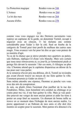 La Protection magique Rendez-vous au 244
L'Astuce Rendez-vous au 264
La loi des rues Rendez-vous au 264
Aucune d'elles Rendez-vous au 278
212
comme vous vous engagez rue des Derniers sacrements vous
repérez un capitaine de la garde, un denommé Tormil, occupé à
négocier avec un citoyen, 11 lui réclame une somme
considérable pour l'aider à fuir la cité. Seul un fourbe de la
catégorie de Tormil peut tirer profit du malheur des autres sans
rougir. Vous avancez vers lui pour lui dire ce que vous pensez de
sa manière d'agir.
Tu as de la chance que je doive prendre mes quartiers au palais,
sale Habram, réplique-t-il d'une voix blanche. Mais sois certain
que nous nous retrouverons et, ce jour-là, je t'emmènerai pieds et
poings liés devant le suzerain ! Sur ces mots, il s'éloigne au plus
vite. L'homme attend que le capitaine disparaisse au détour de la
rue pour oser vous parler.
Je te remercie d'avoir pris ma défense, dit-il, Tormil ne reviendra
pas avant d'avoir trouvé un moyen de me faire quitter la ville.
Comment pourrais-je t'aider en retour ?
Sans même attendre une réponse, l'homme se penche vers vous
avec des airs de conspirateur.
Je suis, ou plutôt j'étais l'assistant d'un joaillier de la rue des
Fondrières. Hélas, mon honnêteté m'a conduit au chômage et je
crains pour ma vie, il me faut quitter la ville. Mais je vais peut-
être pouvoir me venger de mon ancien patron et aider les tiens à
porter un coup fatal au suzerain. Un diamant de bonne taille se
trouve en ce moment dans l'échoppe de mon ancien maître. La
pierre appartenait à un Habram de mes amis et elle doit être
montée en sceptre pour le suzerain. Mon patron m'a dénoncé à la
 