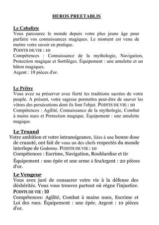 HEROS PREETABLIS
Le Cabaliste
Vous parcourez le monde depuis votre plus jeune âge pour
parfaire vos connaissances magiques. Le moment est venu de
mettre votre savoir en pratique.
POINTS DE VIE : 10
Compétences : Connaissance de la mythologie, Navigation,
Protection magique et Sortilèges. Équipement : une amulette et un
bâton magiques.
Argent : 10 pièces d'or.
Le Prêtre
Vous avez su préserver avec fierté les traditions sacrées de votre
peuple. A présent, votre sagesse permettra peut-être de sauver les
vôtres des persécutions dont ils font l'objet. POINTS DE VIE : 10
Compétences : Agilité, Connaissance de la mythologie, Combat
à mains nues et Protection magique. Équipement : une amulette
magique.
Le Truand
Votre ambition et votre intransigeance, liées à une bonne dose
de cruauté, ont fait de vous un des chefs respectés du monde
interlope de Godorno. POINTS DE VIE : 10
Compétences : Escrime, Navigation, Roublardise et tir
Équipement : une épée et une arme à feuArgent : 20 pièces
d'or.
Le Vengeur
Vous avez juré de consacrer votre vie à la défense des
déshérités. Vous vous trouvez partout où règne l'injustice.
POINTS DE VIE : 10
Compétences: Agilité, Combat à mains nues, Escrime et
Loi des rues. Équipement : une épée. Argent : 10 pièces
d'or.
 