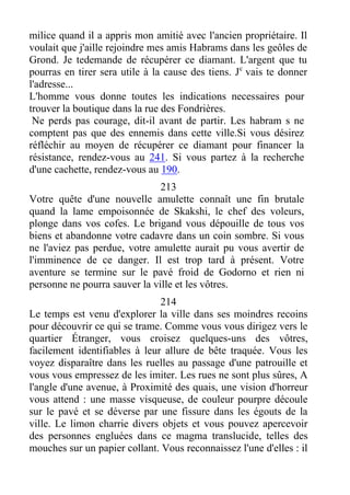 milice quand il a appris mon amitié avec l'ancien propriétaire. Il
voulait que j'aille rejoindre mes amis Habrams dans les geôles de
Grond. Je tedemande de récupérer ce diamant. L'argent que tu
pourras en tirer sera utile à la cause des tiens. Jc
vais te donner
l'adresse...
L'homme vous donne toutes les indications necessaires pour
trouver la boutique dans la rue des Fondrières.
Ne perds pas courage, dit-il avant de partir. Les habram s ne
comptent pas que des ennemis dans cette ville.Si vous désirez
réfléchir au moyen de récupérer ce diamant pour financer la
résistance, rendez-vous au 241. Si vous partez à la recherche
d'une cachette, rendez-vous au 190.
213
Votre quête d'une nouvelle amulette connaît une fin brutale
quand la lame empoisonnée de Skakshi, le chef des voleurs,
plonge dans vos cofes. Le brigand vous dépouille de tous vos
biens et abandonne votre cadavre dans un coin sombre. Si vous
ne l'aviez pas perdue, votre amulette aurait pu vous avertir de
l'imminence de ce danger. Il est trop tard à présent. Votre
aventure se termine sur le pavé froid de Godorno et rien ni
personne ne pourra sauver la ville et les vôtres.
214
Le temps est venu d'explorer la ville dans ses moindres recoins
pour découvrir ce qui se trame. Comme vous vous dirigez vers le
quartier Étranger, vous croisez quelques-uns des vôtres,
facilement identifiables à leur allure de bête traquée. Vous les
voyez disparaître dans les ruelles au passage d'une patrouille et
vous vous empressez de les imiter. Les rues ne sont plus sûres, A
l'angle d'une avenue, à Proximité des quais, une vision d'horreur
vous attend : une masse visqueuse, de couleur pourpre découle
sur le pavé et se déverse par une fissure dans les égouts de la
ville. Le limon charrie divers objets et vous pouvez apercevoir
des personnes engluées dans ce magma translucide, telles des
mouches sur un papier collant. Vous reconnaissez l'une d'elles : il
 