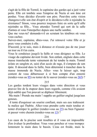 s'agit de la fille de Tormil, le capitaine des gardes qui a juré votre
perte. Elle est tombée sous l'emprise de Nazia et son âme est
perdue. Vous décidez d'avertir son père. Peut-être cette vision
changera-t-elle son état d'esprit et le décidera-t-elle à rejoindre la
résistance? Sinon, vous pourrez toujours faire en sorte qu'il aille
rejoindre sa fille... Vous attendez Tormil qui sort de la salle
d'armes et vous l'interpellez depuis une ruelle sombre.
Que me veux-tu? demande-t-il en scrutant les ténèbres où vous
vous cachez.
Suivez-moi, capitaine, dites-vous. J'ai retrouvé votre fille et je
peux vous conduire à elle.
D'accord, je te suis, mais à distance et n'essaie pas de me jouer
un tour ou il t'en cuira.
Vous le conduisez jusqu'à la faille et vous désignez sa fille. Le
visage du capitaine devient livide. Son enfant, engluée dans cette
masse translucide tente vainement de lui tendre la main. Tormil
éclate en sanglots et, saisi d'un accès de rage, il s'empare de son
épée. Il descend dans la faille, bien déterminé à trancher dans la
masse immonde de Nazia. Allez- vous le laisser agir, trop
content de vous débarrasser à si bon compte d'un ennemi
(rendez-vous au 95) ou tenter de le sauver (rendez-vous au 265) ?
215
Les gardes tordent leurs visages dans votre direction et vous
pouvez lire de la stupeur dans leurs regards, comme s'ils avaient
déjà oublié que l'on pouvait se déplacer librement.
Ma main ! Prends ma main ! supplie un geôlier englué jusqu'aux
genoux.
il tente d'esquisser un sourire confiant, mais ses eux trahissent
la malice qui l'habite. Allez-vous prendre cette main tendue et
tenter d'extirper le geôlier (rendez-vous au 25) ou bien l'ignorer
et passer votre chemin (rendez-vous au 13) ?
216
Les eaux de la piscine sont troubles et il vous est impossible
d'en évaluer la profondeur. Vous vous penchez et vous trempez
lentement la main dans le bassin. L'eau est froide, mais la
 