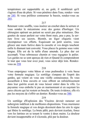 température est supportable et, au goût, il semblerait qu'il
s'agisse d'eau de pluie. Si vous pénétrez dans l'eau, rendez- vous
au 245. Si vous préférez contourner le bassin, rendez-vous au
203.
217
Retenant votre souffle, vous insérez un crochet dans la serrure et
vous sondez le mécanisme avec des gestes d'horloger. Un
chirurgien opérant un patient ne serait pas plus minutieux. Des
gouttes de sueur perlent sur votre front mais, peu a peu, la ser-
rure livre ses secrets. Bientôt, un léger cliquetis vient
récompenser vos efforts. Esquissant un petit sourire, vous
glissez une main furtive dans la cassette et vos doigts touchent
enfin le diamant tant convoité. Vous placez la gemme sous votre
langue. Elle est de la taille d'une amende. Le plus dur est
accompli. Vous rebroussez chemin et vous regagnez le palier.
Les gardes ne se sont aperçus de rien et Quand ils comprendront
le tour que vous leur avez joué, vous serez déjà loin. Rendez-
vous au 358
218
Vous empoignez votre bâton et vous psalmodiez à voix basse
votre formule magique. Le sortilège s'empare de l'esprit des
gardes, qui voient en vous une vieille connaissance. Ils vous
accueillent à bras ouverts et vous offrent un rafraîchissement
dans leur guérite avant de vous laisser entrer dans la ville. La
paysanne vous emboîte le pas en marmonnant et en suçotant les
rares chicots qui lui restent en bouche. De toute évidence, elle n'a
pas les moyens de s'offrir un dentier. Rendez-vous au 380.
219
Un sortilège d'Explosion des Viscères devrait ramener cet
aubergiste indélicat à de meilleures dispositions. Vous murmurez
la formule magique et vos doigts dessinent dans les airs le signe
qui libère le sortilège. La brute pâlit, puis devient écarlate, fonce
vers les latrines en se tenant le ventre à deux mains. La douleur
devient insupportable et il s'écroule, plié par la douleur.
 