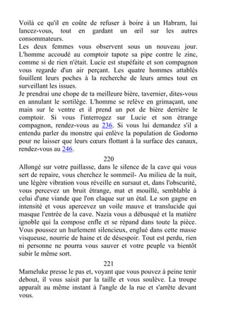 Voilà ce qu'il en coûte de refuser à boire à un Habram, lui
lancez-vous, tout en gardant un œil sur les autres
consommateurs.
Les deux femmes vous observent sous un nouveau jour.
L'homme accoudé au comptoir tapote sa pipe contre le zinc,
comme si de rien n'était. Lucie est stupéfaite et son compagnon
vous regarde d'un air perçant. Les quatre hommes attablés
fouillent leurs poches à la recherche de leurs armes tout en
surveillant les issues.
Je prendrai une chope de ta meilleure bière, tavernier, dites-vous
en annulant le sortilège. L'homme se relève en grimaçant, une
main sur le ventre et il prend un pot de bière derrière le
comptoir. Si vous l'interrogez sur Lucie et son étrange
compagnon, rendez-vous au 236. Si vous lui demandez s'il a
entendu parler du monstre qui enlève la population de Godorno
pour ne laisser que leurs cœurs flottant à la surface des canaux,
rendez-vous au 246.
220
Allongé sur votre paillasse, dans le silence de la cave qui vous
sert de repaire, vous cherchez le sommeil- Au milieu de la nuit,
une légère vibration vous réveille en sursaut et, dans l'obscurité,
vous percevez un bruit étrange, mat et mouillé, semblable à
celui d'une viande que l'on claque sur un étal. Le son gagne en
intensité et vous apercevez un voile mauve et translucide qui
masque l'entrée de la cave. Nazia vous a débusqué et la matière
ignoble qui la compose enfle et se répand dans toute la pièce.
Vous poussez un hurlement silencieux, englué dans cette masse
visqueuse, nourrie de haine et de désespoir. Tout est perdu, rien
ni personne ne pourra vous sauver et votre peuple va bientôt
subir le même sort.
221
Mameluke presse le pas et, voyant que vous pouvez à peine tenir
debout, il vous saisit par la taille et vous soulève. La troupe
apparaît au même instant à l'angle de la rue et s'arrête devant
vous.
 
