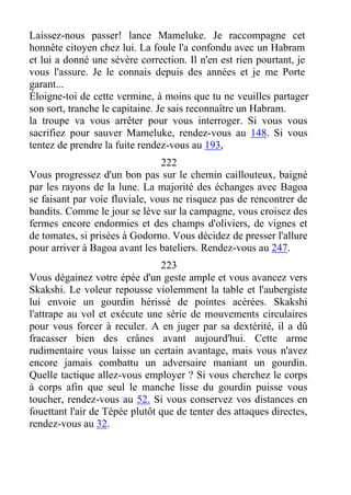 Laissez-nous passer! lance Mameluke. Je raccompagne cet
honnête citoyen chez lui. La foule l'a confondu avec un Habram
et lui a donné une sévère correction. Il n'en est rien pourtant, je
vous l'assure. Je le connais depuis des années et je me Porte
garant...
Éloigne-toi de cette vermine, à moins que tu ne veuilles partager
son sort, tranche le capitaine. Je sais reconnaître un Habram.
la troupe va vous arrêter pour vous interroger. Si vous vous
sacrifiez pour sauver Mameluke, rendez-vous au 148. Si vous
tentez de prendre la fuite rendez-vous au 193,
222
Vous progressez d'un bon pas sur le chemin caillouteux, baigné
par les rayons de la lune. La majorité des échanges avec Bagoa
se faisant par voie fluviale, vous ne risquez pas de rencontrer de
bandits. Comme le jour se lève sur la campagne, vous croisez des
fermes encore endormies et des champs d'oliviers, de vignes et
de tomates, si prisées à Godorno. Vous décidez de presser l'allure
pour arriver à Bagoa avant les bateliers. Rendez-vous au 247.
223
Vous dégainez votre épée d'un geste ample et vous avancez vers
Skakshi. Le voleur repousse violemment la table et l'aubergiste
lui envoie un gourdin hérissé de pointes acérées. Skakshi
l'attrape au vol et exécute une série de mouvements circulaires
pour vous forcer à reculer. A en juger par sa dextérité, il a dû
fracasser bien des crânes avant aujourd'hui. Cette arme
rudimentaire vous laisse un certain avantage, mais vous n'avez
encore jamais combattu un adversaire maniant un gourdin.
Quelle tactique allez-vous employer ? Si vous cherchez le corps
à corps afin que seul le manche lisse du gourdin puisse vous
toucher, rendez-vous au 52. Si vous conservez vos distances en
fouettant l'air de Tépée plutôt que de tenter des attaques directes,
rendez-vous au 32.
 