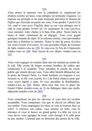 224
Vous attirez le monstre vers la cathédrale et, employant les
chaînes comme un lasso, vous attrapez un tentacule visqueux. La
risposte est prompte et un autre tentacule pulvérise le fronton de
l'église qui s'écroule en partie sur vous. Vous perdez 3 poiNTS DE
VIE, sauf si vous avez l'Agilité, dans ce cas vous plongez sur le
côté et vous perdez 1POINT DE VIE seulement. Si vous survivez,
vous enroulez votre chaîne à la base d'un pilier. Nazia hurle sa
haine et tente vainement de se dégager. Vous avez gagné
quelques instants de répit. Si la colonne résiste, vous parviendrez
peut-être à éliminer ce monstre. Notez le mot de passe Gordien
sur votre Feuille d'Aventure. Si vous possédez l'Épée du Guerrier
de Jade, rendez-vous au 230. Si vous avez le Feu du Crépuscule,
rendez-vous au 349. Sans aucun de ces objets, rendez-vous au
187.
225
Vous vous engagez en courant dans une rue menant au centre de
la cité. Elle croise de larges avenues bordées de cèdres qui
conduisent à la citadelle. Vous entendez la cloche du crieur
public qui retentit devant vous. Vous allez bientôt déboucher sur
la place du Grand Chêne. La foule hurlante est toujours à vos
trousses et, si elle vous rejoint, il y a de fortes chances pour que
vous soyez lapidé à mort. Si vous possédez la Roublardise,
rendez-vous au 369. Sinon, allez-vous fuir vers la place du
Grand Chêne (rendez-vous au 2) ou bifurquer dans une ruelle
adjacente (rendez-vous au 385).
226
Vous connaissez un peu les chevaux et vous êtes un cavalier
acceptable. Vous comprenez vite que le cheval est effrayé par
son ombre. Vous empoignez les rênes et vous le tournez face au
soleil. i1 retrouve son calme, vous montez en selle, vous le
talonnez et vous le lancez au grand galop. La bête est vive et
vous devez vous agripper de toute votre énergie à la selle pour
ne pas tomber. L'animal part en direction des portes de la ville.
 