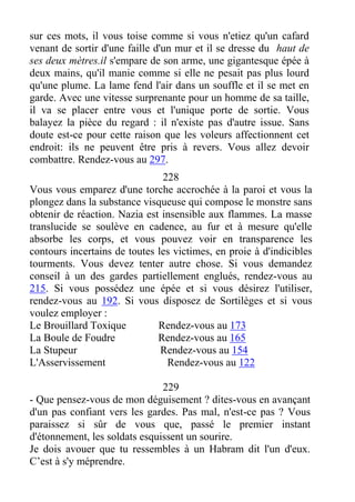 sur ces mots, il vous toise comme si vous n'etiez qu'un cafard
venant de sortir d'une faille d'un mur et il se dresse du haut de
ses deux mètres.il s'empare de son arme, une gigantesque épée à
deux mains, qu'il manie comme si elle ne pesait pas plus lourd
qu'une plume. La lame fend l'air dans un souffle et il se met en
garde. Avec une vitesse surprenante pour un homme de sa taille,
il va se placer entre vous et l'unique porte de sortie. Vous
balayez la pièce du regard : il n'existe pas d'autre issue. Sans
doute est-ce pour cette raison que les voleurs affectionnent cet
endroit: ils ne peuvent être pris à revers. Vous allez devoir
combattre. Rendez-vous au 297.
228
Vous vous emparez d'une torche accrochée à la paroi et vous la
plongez dans la substance visqueuse qui compose le monstre sans
obtenir de réaction. Nazia est insensible aux flammes. La masse
translucide se soulève en cadence, au fur et à mesure qu'elle
absorbe les corps, et vous pouvez voir en transparence les
contours incertains de toutes les victimes, en proie à d'indicibles
tourments. Vous devez tenter autre chose. Si vous demandez
conseil à un des gardes partiellement englués, rendez-vous au
215. Si vous possédez une épée et si vous désirez l'utiliser,
rendez-vous au 192. Si vous disposez de Sortilèges et si vous
voulez employer :
Le Brouillard Toxique Rendez-vous au 173
La Boule de Foudre Rendez-vous au 165
La Stupeur Rendez-vous au 154
L'Asservissement Rendez-vous au 122
229
- Que pensez-vous de mon déguisement ? dites-vous en avançant
d'un pas confiant vers les gardes. Pas mal, n'est-ce pas ? Vous
paraissez si sûr de vous que, passé le premier instant
d'étonnement, les soldats esquissent un sourire.
Je dois avouer que tu ressembles à un Habram dit l'un d'eux.
C’est à s'y méprendre.
 
