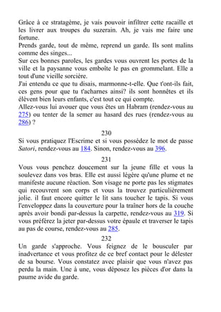 Grâce à ce stratagème, je vais pouvoir infiltrer cette racaille et
les livrer aux troupes du suzerain. Ah, je vais me faire une
fortune.
Prends garde, tout de même, reprend un garde. Ils sont malins
comme des singes...
Sur ces bonnes paroles, les gardes vous ouvrent les portes de la
ville et la paysanne vous emboîte le pas en grommelant. Elle a
tout d'une vieille sorcière.
J'ai entendu ce que tu disais, marmonne-t-elle. Que t'ont-ils fait,
ces gens pour que tu t'acharnes ainsi? ils sont honnêtes et ils
élèvent bien leurs enfants, c'est tout ce qui compte.
Allez-vous lui avouer que vous êtes un Habram (rendez-vous au
275) ou tenter de la semer au hasard des rues (rendez-vous au
286) ?
230
Si vous pratiquez l'Escrime et si vous possédez le mot de passe
Satori, rendez-vous au 184. Sinon, rendez-vous au 396.
231
Vous vous penchez doucement sur la jeune fille et vous la
soulevez dans vos bras. Elle est aussi légère qu'une plume et ne
manifeste aucune réaction. Son visage ne porte pas les stigmates
qui recouvrent son corps et vous la trouvez particulièrement
jolie. il faut encore quitter le lit sans toucher le tapis. Si vous
l'enveloppez dans la couverture pour la traîner hors de la couche
après avoir bondi par-dessus la carpette, rendez-vous au 319. Si
vous préférez la jeter par-dessus votre épaule et traverser le tapis
au pas de course, rendez-vous au 285.
232
Un garde s'approche. Vous feignez de le bousculer par
inadvertance et vous profitez de ce bref contact pour le délester
de sa bourse. Vous constatez avec plaisir que vous n'avez pas
perdu la main. Une à une, vous déposez les pièces d'or dans la
paume avide du garde.
 