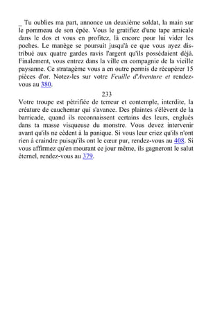 _ Tu oublies ma part, annonce un deuxième soldat, la main sur
le pommeau de son épée. Vous le gratifiez d'une tape amicale
dans le dos et vous en profitez, là encore pour lui vider les
poches. Le manège se poursuit jusqu'à ce que vous ayez dis-
tribué aux quatre gardes ravis l'argent qu'ils possédaient déjà.
Finalement, vous entrez dans la ville en compagnie de la vieille
paysanne. Ce stratagème vous a en outre permis de récupérer 15
pièces d'or. Notez-les sur votre Feuille d'Aventure et rendez-
vous au 380.
233
Votre troupe est pétrifiée de terreur et contemple, interdite, la
créature de cauchemar qui s'avance. Des plaintes s'élèvent de la
barricade, quand ils reconnaissent certains des leurs, englués
dans ta masse visqueuse du monstre. Vous devez intervenir
avant qu'ils ne cèdent à la panique. Si vous leur criez qu'ils n'ont
rien à craindre puisqu'ils ont le cœur pur, rendez-vous au 408. Si
vous affirmez qu'en mourant ce jour même, ils gagneront le salut
éternel, rendez-vous au 379.
 