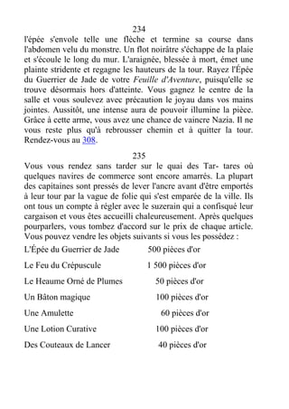 234
l'épée s'envole telle une flèche et termine sa course dans
l'abdomen velu du monstre. Un flot noirâtre s'échappe de la plaie
et s'écoule le long du mur. L'araignée, blessée à mort, émet une
plainte stridente et regagne les hauteurs de la tour. Rayez l'Épée
du Guerrier de Jade de votre Feuille d'Aventure, puisqu'elle se
trouve désormais hors d'atteinte. Vous gagnez le centre de la
salle et vous soulevez avec précaution le joyau dans vos mains
jointes. Aussitôt, une intense aura de pouvoir illumine la pièce.
Grâce à cette arme, vous avez une chance de vaincre Nazia. Il ne
vous reste plus qu'à rebrousser chemin et à quitter la tour.
Rendez-vous au 308.
235
Vous vous rendez sans tarder sur le quai des Tar- tares où
quelques navires de commerce sont encore amarrés. La plupart
des capitaines sont pressés de lever l'ancre avant d'être emportés
à leur tour par la vague de folie qui s'est emparée de la ville. Ils
ont tous un compte à régler avec le suzerain qui a confisqué leur
cargaison et vous êtes accueilli chaleureusement. Après quelques
pourparlers, vous tombez d'accord sur le prix de chaque article.
Vous pouvez vendre les objets suivants si vous les possédez :
L'Épée du Guerrier de Jade 500 pièces d'or
Le Feu du Crépuscule 1 500 pièces d'or
Le Heaume Orné de Plumes 50 pièces d'or
Un Bâton magique 100 pièces d'or
Une Amulette 60 pièces d'or
Une Lotion Curative 100 pièces d'or
Des Couteaux de Lancer 40 pièces d'or
 