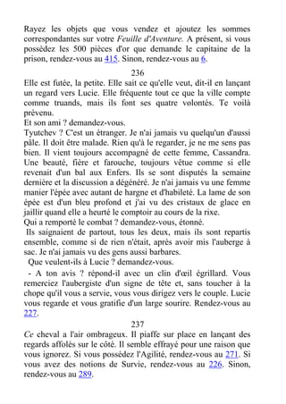 Rayez les objets que vous vendez et ajoutez les sommes
correspondantes sur votre Feuille d'Aventure. A présent, si vous
possédez les 500 pièces d'or que demande le capitaine de la
prison, rendez-vous au 415. Sinon, rendez-vous au 6.
236
Elle est futée, la petite. Elle sait ce qu'elle veut, dit-il en lançant
un regard vers Lucie. Elle fréquente tout ce que la ville compte
comme truands, mais ils font ses quatre volontés. Te voilà
prévenu.
Et son ami ? demandez-vous.
Tyutchev ? C'est un étranger. Je n'ai jamais vu quelqu'un d'aussi
pâle. Il doit être malade. Rien qu'à le regarder, je ne me sens pas
bien. Il vient toujours accompagné de cette femme, Cassandra.
Une beauté, fière et farouche, toujours vêtue comme si elle
revenait d'un bal aux Enfers. Ils se sont disputés la semaine
dernière et la discussion a dégénéré. Je n'ai jamais vu une femme
manier l'épée avec autant de hargne et d'habileté. La lame de son
épée est d'un bleu profond et j'ai vu des cristaux de glace en
jaillir quand elle a heurté le comptoir au cours de la rixe.
Qui a remporté le combat ? demandez-vous, étonné.
Ils saignaient de partout, tous les deux, mais ils sont repartis
ensemble, comme si de rien n'était, après avoir mis l'auberge à
sac. Je n'ai jamais vu des gens aussi barbares.
Que veulent-ils à Lucie ? demandez-vous.
- A ton avis ? répond-il avec un clin d'œil égrillard. Vous
remerciez l'aubergiste d'un signe de tête et, sans toucher à la
chope qu'il vous a servie, vous vous dirigez vers le couple. Lucie
vous regarde et vous gratifie d'un large sourire. Rendez-vous au
227.
237
Ce cheval a l'air ombrageux. Il piaffe sur place en lançant des
regards affolés sur le côté. Il semble effrayé pour une raison que
vous ignorez. Si vous possédez l'Agilité, rendez-vous au 271. Si
vous avez des notions de Survie, rendez-vous au 226. Sinon,
rendez-vous au 289.
 