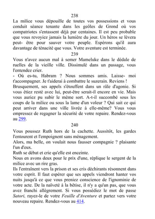 238
La milice vous dépouille de toutes vos possessions et vous
conduit séance tenante dans les geôles de Grond où vos
compatriotes s'entassent déjà par centaines. Il est peu probable
que vous revoyiez jamais la lumière du jour. Un héros se lèvera
peut- être pour sauver votre peuple. Espérons qu'il aura
davantage de ténacité que vous. Votre aventure est terminée.
239
Vous n'avez aucun mal à semer Mameluke dans le dédale de
ruelles de la vieille ville. Dissimulé dans un passage, vous
l'entendez crier.
- Où es-tu, Habram ? Nous sommes amis. Laisse- moi
t'accompagner. Je t'aiderai à combattre le suzerain. Reviens !
Brusquement, ses appels s'étouffent dans un râle d'agonie. Si
vous étiez resté avec lui, peut-être serait-il encore en vie. Mais
vous auriez pu subir le mème sort. A-t-il succombé sous les
coups de la milice ou sous la lame d'un voleur ? Qui sait ce qui
peut arriver dans une ville livrée à elle-même? Vous vous
empressez de regagner la sécurité de votre repaire. Rendez-vous
au 299.
240
Vous poussez Ruth hors de la cachette. Aussitôt, les gardes
l'entourent et l'empoignent sans ménagement.
Alors, ma belle, on voulait nous fausser compagnie ? plaisante
l'un d'eux.
Ruth se débat et crie qu'elle est enceinte.
Nous en avons deux pour le prix d'une, réplique le sergent de la
milice avec un rire gras.
Ils l'entraînent vers la prison et ses cris déchirants résonnent dans
votre esprit. Il faut espérer que ses appels viendront hanter vos
nuits jusqu'à ce que vous preniez conscience de l'ignominie de
votre acte. De la naïveté à la bêtise, il n'y a qu'un pas, que vous
avez franchi allègrement. Si vous possédiez le mot de passe
Satori, rayez-le de votre Feuille d'Aventure et partez vers votre
nouveau repaire. Rendez-vous au 414.
 