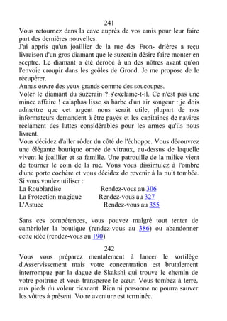 241
Vous retournez dans la cave auprès de vos amis pour leur faire
part des dernières nouvelles.
J'ai appris qu'un joaillier de la rue des Fron- drières a reçu
livraison d'un gros diamant que le suzerain désire faire monter en
sceptre. Le diamant a été dérobé à un des nôtres avant qu'on
l'envoie croupir dans les geôles de Grond. Je me propose de le
récupérer.
Annas ouvre des yeux grands comme des soucoupes.
Voler le diamant du suzerain ? s'exclame-t-il. Ce n'est pas une
mince affaire ! caiaphas lisse sa barbe d'un air songeur : je dois
admettre que cet argent nous serait utile, plupart de nos
informateurs demandent à être payés et les capitaines de navires
réclament des luttes considérables pour les armes qu'ils nous
livrent.
Vous décidez d'aller rôder du côté de l'échoppe. Vous découvrez
une élégante boutique ornée de vitraux, au-dessus de laquelle
vivent le joaillier et sa famille. Une patrouille de la milice vient
de tourner le coin de la rue. Vous vous dissimulez à l'ombre
d'une porte cochère et vous décidez de revenir à la nuit tombée.
Si vous voulez utiliser :
La Roublardise Rendez-vous au 306
La Protection magique Rendez-vous au 327
L'Astuce Rendez-vous au 355
Sans ces compétences, vous pouvez malgré tout tenter de
cambrioler la boutique (rendez-vous au 386) ou abandonner
cette idée (rendez-vous au 190).
242
Vous vous préparez mentalement à lancer le sortilège
d'Asservissement mais votre concentration est brutalement
interrompue par la dague de Skakshi qui trouve le chemin de
votre poitrine et vous transperce le cœur. Vous tombez à terre,
aux pieds du voleur ricanant. Rien ni personne ne pourra sauver
les vôtres à présent. Votre aventure est terminée.
 