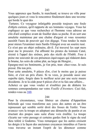 243
Vous apprenez que Sardis, le marchand, se trouve en ville pour
quelques jours et vous le rencontrez finalement dans une taverne
qui borde le quai des
Tartares. Ce voyageur infatigable possède toujours une foule
d'objets curieux, qu'il rapporte de ses lointains voyages. Vous lui
expliquez ce que vous recherchez et l'homme vous adresse un
clin d'œil complice avant de fouiller dans sa poche. Il en sort une
amulette maintenue par une chaîne d'argent et vous ressentez
aussitôt l'aura de pouvoir qui s'en dégage. Vous tendez la main
pour mieux l'examiner mais Sardis l'éloigné avec un sourire rusé.
Ce n'est pas un objet ordinaire, dit-il. J'ai traversé les sept mers
pour me le procurer. J'ai affronté les pirates du lointain Cataï,
résisté à l'appel des sirènes, près des récifs de l'Oubli. J'ose à
peine me souvenir de ces présences équivoques qui rôdaient dans
la brume, les soirs de calme plat, au large de Hengist...
Epargne-moi tes boniments, je t'en prie, tran- chez-vous. Je suis
pressé. Dis ton prix.
Pour cette amulette, 9 pièces d'or, c'est le moins que je puisse
faire, et c'est un prix d'ami. Si tu veux, je possède aussi une
superbe épée, forgée dans le meilleur acier par une secte maure
dissidente. Je te la cède pour 6 pièces d'or et tu fais une affaire...
Achetez ce que vous voulez et n'oubliez pas de déduire les
sommes correspondantes sur votre Feuille d'Aventure. Ceci fait,
rendez-vous au 160.
244
Pour la circonstance, vous libérez un charme d'Apparition
Infernale qui vous transforme aux yeux des autres en un être
repoussant qui semble sortir droit des fosses de l'enfer. Vous
avancez vers la troupe en adoptant une démarche de pantin et en
éructant des propos sans suite d'une voix éraillée. La troupe
s'écarte sur votre passage et certains gardes font le signe du seul
dieu toléré à Godorno. Vous remarquez que les autres croisent
les doigts à la façon des anciennes croyances interdites et l'envie
vous traverse un instant l'esprit de les dénoncer comme
 