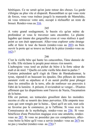 hérétiques. Ce ne serait qu'un juste retour des choses. La garde
s'éloigne au plus vite et disparaît. Rassemblant ce qui vous reste
de forces, vous vous traînez jusqu'à la mansarde de Mameluke,
où vous retrouvez votre ami, occupé à réchauffer un reste de
brouet. Rendez-vous au 316.
245
A votre grand soulagement, le bassin n'a qu'un mètre de
profondeur et vous le traversez sans encombre. La plainte
lugubre qui émane des gargouilles cesse et vous réalisez à quel
point ce son était oppressant. Allez-vous explorer cette étrange
salle et faire le tour du bassin (rendez-vous au 203) ou bien
ouvrir la porte qui se trouve au fond de la pièce (rendez-vous au
162) ?
246
C'est la vieille bête qui hante les catacombes, l'âme damnée de
la ville. Elle réclame le peuple pour mieux s'en nourrir.
L'aubergiste vous tend un pichet de bière à la forte odeur de
malt et de miel. ? Quelle est cette vieille bête dont tu parles ?
Certains prétendent qu'il s'agit de l'âme de Harakadzennar, le
tyran, répond-il en haussant les épaules. Des pilleurs de tombes
auraient violé sa sépulture et il en aurait profité pour plonger
dans les entrailles de la terre, afin de renforcer ses pouvoirs à
l'abri de la lumière. A présent, il reviendrait se venger... D'autres
affirment que les disparitions sont l'œuvre de Nazia, l'incarnation
de la haine.
Elle est partout, ses tentacules grouillent dans les moindres
recoins et elle se nourrit des âmes perverties. Elle emporte tous
ceux qui sont rongés par la haine... Quoi qu'il en soit, tout cela
ne favorise pas le commerce, je te l'affirme. Si vous avez la
Connaissance de la mythologie, rendez-vous au 256. Si vous
bénéficiez d'une Protection magique avec une amulette, rendez-
vous au 287. Si vous ne possédez pas ces compétences, allez-
vous boire la bière qu'il vous a servie (rendez- vous au 267) ou
ne pas y toucher (rendez-vous au 276) ?
 