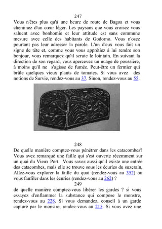 247
Vous n'êtes plus qu'à une heure de route de Bagoa et vous
cheminez d'un cœur léger. Les paysans que vous croisez vous
saluent avec bonhomie et leur attitude est sans commune
mesure avec celle des habitants de Godorno. Vous n'osez
pourtant pas leur adresser la parole. L'un d'eux vous fait un
signe de tête et, comme vous vous apprêtiez à lui rendre son
bonjour, vous remarquez qu'il scrute le lointain. En suivant la
direction de son regard, vous apercevez un nuage de poussière,
à moins qu'il ne s'agisse de fumée. Peut-être un fermier qui
brûle quelques vieux plants de tomates. Si vous avez des
notions de Survie, rendez-vous au 37. Sinon, rendez-vous au 55.
248
De quelle manière comptez-vous pénétrer dans les catacombes?
Vous avez remarqué une faille qui s'est ouverte récemment sur
un quai du Vieux Port. Vous savez aussi qu'il existe une entrée
des catacombes, mais elle se trouve sous les écuries du suzerain,
Allez-vous explorer la faille du quai (rendez-vous au 352) ou
vous faufiler dans les écuries (rendez-vous au 262) ?
249
de quelle manière comptez-vous libérer les gardes ? si vous
essayez d'enflammer la substance qui compose le monstre,
rendez-vous au 228. Si vous demandez, conseil à un garde
capturé par le monstre, rendez-vous au 215. Si vous avez une
 