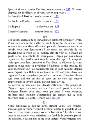 épée, et si vous voulez l'utiliser, rendez-vous au 192. Si vous
disposez de Sortilèges, et si vous voulez employer :
Le Brouillard Toxique rendez-vous au 173
La Boule de Foudre rendez-vous au 165
La Stupeur rendez-vous au 154
L'Asservissement rendez-vous au 122
250
Les gardes chargés de la surveillance semblent s'ennuyer ferme.
Vous ramassez un brin d'herbe sur le bord du chemin et vous
avancez vers eux d'une démarche pataude. Prenant un accent du
terroir, vous leur demandez s'il ne serait pas possible de les
épauler pour le reste de la journée, afin de voir si le travail de
garde serait susceptible de vous plaire. Dupés par vos allures
paysannes, les gardes sont trop heureux d'accepter le coup de
main que vous leur proposez et l'un d'eux se dépêche de vous
céder sa place pour se précipiter à l'auberge la plus proche. Ils
vous racontent tous les événements qui se sont déroulés depuis
votre départ. Les Habrams capturés ont été enfermés dans des
cages de fer sus- pendues, jusqu'à ce que mort s'ensuive. Rares
sont ceux qui ont pu fuir et ceux qui ne sont pas encore
emprisonnés se terrent un peu partout dans la ville.
Le suzerain a manifestement décidé d'éliminer votre peuple et,
d'après ce que vous avez entendu, il est sur le point de réussir.
Quelques heures plus tard, vous parvenez à vous éclipser,
profitant d'un moment d'inattention des gardes qui se sont
enfermés dans la guérite. Rendez-vous au 300.
251
Vous continuez à godiller droit devant vous. Les remous
soulevés par la forme viennent s'écraser contre la gondole et un
énorme veau marin percute votre embarcation ! Le choc vous
projette en avant et vous atterrissez au fond de la gondole, parmi
les coussins. Vous en êtes quitte pour la peur. Vous reprenez vos
 
