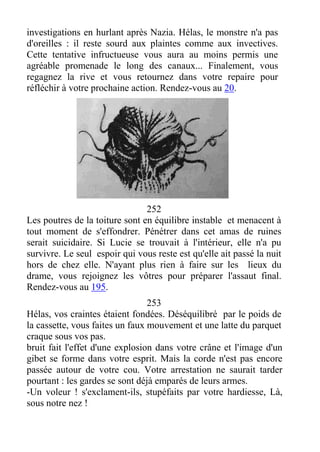 investigations en hurlant après Nazia. Hélas, le monstre n'a pas
d'oreilles : il reste sourd aux plaintes comme aux invectives.
Cette tentative infructueuse vous aura au moins permis une
agréable promenade le long des canaux... Finalement, vous
regagnez la rive et vous retournez dans votre repaire pour
réfléchir à votre prochaine action. Rendez-vous au 20.
252
Les poutres de la toiture sont en équilibre instable et menacent à
tout moment de s'effondrer. Pénétrer dans cet amas de ruines
serait suicidaire. Si Lucie se trouvait à l'intérieur, elle n'a pu
survivre. Le seul espoir qui vous reste est qu'elle ait passé la nuit
hors de chez elle. N'ayant plus rien à faire sur les lieux du
drame, vous rejoignez les vôtres pour préparer l'assaut final.
Rendez-vous au 195.
253
Hélas, vos craintes étaient fondées. Déséquilibré par le poids de
la cassette, vous faites un faux mouvement et une latte du parquet
craque sous vos pas.
bruit fait l'effet d'une explosion dans votre crâne et l'image d'un
gibet se forme dans votre esprit. Mais la corde n'est pas encore
passée autour de votre cou. Votre arrestation ne saurait tarder
pourtant : les gardes se sont déjà emparés de leurs armes.
-Un voleur ! s'exclament-ils, stupéfaits par votre hardiesse, Là,
sous notre nez !
 