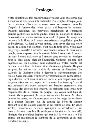 Prologue
Votre situation est très précaire, mais vous ne vous abaisserez pas
à mendier et vous êtes à la recherche d'un emploi. Chaque jour,
des centaines d'hommes comme vous se massent, remplis
d'espoir, à l'entrée des riches palais qui bordent les canaux.
D'autres rejoignent les caravanes marchandes et s'engagent
comme gardiens ou comme guides. Ceux qui n'ont pas la chance
de connaître un métier doivent se résoudre à grossir les rangs des
rameurs de la flotte et à mener une existence de galérien, proche
de l'esclavage. Au fond de vous-même, vous savez bien que votre
destin, le destin d'un Habram, n'est pas de finir ainsi. Vous avez
longtemps travaillé à acquérir vos connaissances et, dans votre
peuple, vous surpassez tout le monde. Mais il vous reste à donner
un sens à votre existence et à mettre cette science en pratique
pour le plus grand bien de l'humanité. Godorno est une cité
dépravée où les Habrams sont indésirables. Votre peuple est
devenu riche à force de travail et sa réussite est jalousée. De plus
en plus, les vôtres sont traités de voleurs et d'usuriers. Le
suzerain de Godorno attise à dessein le mécontentement des
foules. Ceux qui osent s'opposer ouvertement à son règne despo-
tique disparaissent sans laisser de traces et ces disparitions sont
toujours mises sur le compte des Habrams. Les terres qu'il vend
aux AUSTRASIENS POUR assouvir ses besoins personnels ont
provoqué des disettes et,là encore, les Habrams sont tenus pour
responsables de la misère du peuple. Les votres sont hais et,
bientôt, ils ne pourront plus se promener dans les rues. Accablés
de tous les maux, les Habrams grossissent les rangs des esclaves
et la plupart finissent leur vie comme des bêtes de somme
croulant sous les caisses d'epices et les balles de soie. En deux
siècles, Godorno est devenue synonyme de décadence et de
luxure. Partout dans la ville se dressent les statues du lion ailé,
l'insigne des premières légions qui ont bâti la cité, mais le fier
animal est maintenant le symbole de la corruption et du mal
Rendez-vous au 1.
 