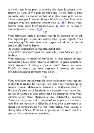 se serait manifestée pour la dernière fois dans l'ancienne cité-
empire de Rush, il y a plus de mille ans. Ce qui était la plus
puissante ville du monde civilisé n'est plus qu'un petit tas de
ruines mangé par le désert. Si vous bénéficiez d'une Protection
magique avec une amulette, rendez-vous au 287. Sinon, vous
pouvez boire votre bière (rendez-vous au 267) ou ne pas y
toucher (rendez- vous au 276).
257
Vous retrouvez Lucie à quelques rues de là, étendue sur le sol.
Elle reprend peu à peu ses esprits mais, à son regard, vous
comprenez qu'elle vous tient pour responsable de ce qui lui est
arrivé et elle fond en larmes.
-Je voulais simplement la regarder, gémit-elle.
-L'amulette est adaptée pour moi seul, dites-vous. Moi seul peux
l'utiliser.
Vous ramassez le médaillon sur le sol et vous tendez un bras
secourable à Lucie pour l'aider à se relever. La jeune femme se
débat vivement et s'éloigne d'un air outré. Notez sur votre
Feuille d'Aventure que vous disposez à nouveau de votre
Protection magique et rendez-vous au 261.
258
Vous bondissez brusquement de votre chaise pour vous ruer sur
le chef de la Guilde des Voleurs. Pen- siez-vous vraiment qu'un
homme comme Melmelo se laisserait si facilement abattre ?
D'autres s'y sont cassé les dents. A mi-course, vous rencontrez
un mur invisible qui vous arrête net ! Ce champ de force vous
immobilise sur place. Melmelo se lève lentement et s'empare
d'un coutelas sur une table. Il ne prend aucun plaisir à vous tuer,
mais il a une réputation à défendre et il ne peut se permettre de
laisser ses agresseurs en vie. Par votre bêtise, vous laissez le
champ libre à Nazia. Personne ne pourra sauver votre peuple à
présent. Votre aventure est terminée.
 