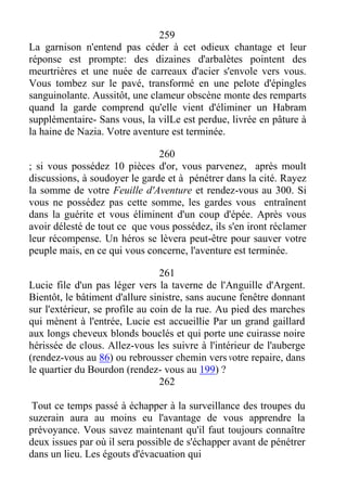 259
La garnison n'entend pas céder à cet odieux chantage et leur
réponse est prompte: des dizaines d'arbalètes pointent des
meurtrières et une nuée de carreaux d'acier s'envole vers vous.
Vous tombez sur le pavé, transformé en une pelote d'épingles
sanguinolante. Aussitôt, une clameur obscène monte des remparts
quand la garde comprend qu'elle vient d'éliminer un Habram
supplémentaire- Sans vous, la vilLe est perdue, livrée en pâture à
la haine de Nazia. Votre aventure est terminée.
260
; si vous possédez 10 pièces d'or, vous parvenez, après moult
discussions, à soudoyer le garde et à pénétrer dans la cité. Rayez
la somme de votre Feuille d'Aventure et rendez-vous au 300. Si
vous ne possédez pas cette somme, les gardes vous entraînent
dans la guérite et vous éliminent d'un coup d'épée. Après vous
avoir délesté de tout ce que vous possédez, ils s'en iront réclamer
leur récompense. Un héros se lèvera peut-être pour sauver votre
peuple mais, en ce qui vous concerne, l'aventure est terminée.
261
Lucie file d'un pas léger vers la taverne de l'Anguille d'Argent.
Bientôt, le bâtiment d'allure sinistre, sans aucune fenêtre donnant
sur l'extérieur, se profile au coin de la rue. Au pied des marches
qui mènent à l'entrée, Lucie est accueillie Par un grand gaillard
aux longs cheveux blonds bouclés et qui porte une cuirasse noire
hérissée de clous. Allez-vous les suivre à l'intérieur de l'auberge
(rendez-vous au 86) ou rebrousser chemin vers votre repaire, dans
le quartier du Bourdon (rendez- vous au 199) ?
262
Tout ce temps passé à échapper à la surveillance des troupes du
suzerain aura au moins eu l'avantage de vous apprendre la
prévoyance. Vous savez maintenant qu'il faut toujours connaître
deux issues par où il sera possible de s'échapper avant de pénétrer
dans un lieu. Les égouts d'évacuation qui
 