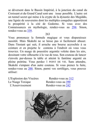 se déversent dans le Bassin Impérial, à la jonction du canal du
Croissant et du Grand Canal sont une issue possible. L'autre est
un tunnel secret qui mène à la crypte de la dynastie des Megiddo,
une lignée de souverains dont les multiples conquêtes apportèrent
la prospérité à la cité de Godorno. Si vous avez des
Connaissances en mythologie, rendez-vous au 294. Sinon,
rendez-vous au 339.
263
Vous prononcez la formule magique et vous disparaissez
aussitôt. Mais Skakshi ne se laisse pas si facilement abuser.
Dans l'instant qui suit, il arrache une bourse accrochée à sa
ceinture et en projette le contenu à l'endroit où vous vous
trouviez. Un nuage de poussière argentée volette dans les airs,
dessinant votre silhouette à la vue de tous. Son couteau de lancer
s'envole par-dessus la table et atteint le fantôme argenté en
pleine poitrine. Vous perdez 1 POINT DE VIE. Sans attendre,
Skakshi s'empare d'un autre couteau. Si vous prenez la fuite,
rendez-vous au 200. Sinon, parmi vos sortilèges, vous pouvez
utiliser:
L'Explosion des Viscères Rendez-vous au 312
Le Nuage Toxique Rendez-vous au 390
L'Asservissement Rendez-vous au 242
 