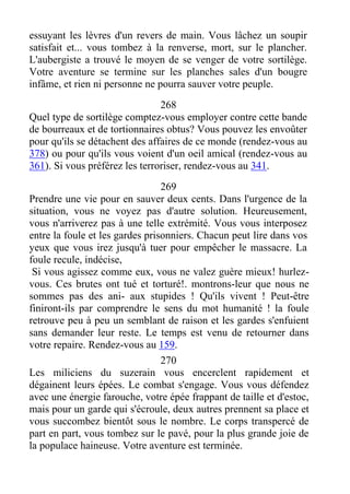 essuyant les lèvres d'un revers de main. Vous lâchez un soupir
satisfait et... vous tombez à la renverse, mort, sur le plancher.
L'aubergiste a trouvé le moyen de se venger de votre sortilège.
Votre aventure se termine sur les planches sales d'un bougre
infâme, et rien ni personne ne pourra sauver votre peuple.
268
Quel type de sortilège comptez-vous employer contre cette bande
de bourreaux et de tortionnaires obtus? Vous pouvez les envoûter
pour qu'ils se détachent des affaires de ce monde (rendez-vous au
378) ou pour qu'ils vous voient d'un oeil amical (rendez-vous au
361). Si vous préférez les terroriser, rendez-vous au 341.
269
Prendre une vie pour en sauver deux cents. Dans l'urgence de la
situation, vous ne voyez pas d'autre solution. Heureusement,
vous n'arriverez pas à une telle extrémité. Vous vous interposez
entre la foule et les gardes prisonniers. Chacun peut lire dans vos
yeux que vous irez jusqu'à tuer pour empêcher le massacre. La
foule recule, indécise,
Si vous agissez comme eux, vous ne valez guère mieux! hurlez-
vous. Ces brutes ont tué et torturé!. montrons-leur que nous ne
sommes pas des ani- aux stupides ! Qu'ils vivent ! Peut-être
finiront-ils par comprendre le sens du mot humanité ! la foule
retrouve peu à peu un semblant de raison et les gardes s'enfuient
sans demander leur reste. Le temps est venu de retourner dans
votre repaire. Rendez-vous au 159.
270
Les miliciens du suzerain vous encerclent rapidement et
dégainent leurs épées. Le combat s'engage. Vous vous défendez
avec une énergie farouche, votre épée frappant de taille et d'estoc,
mais pour un garde qui s'écroule, deux autres prennent sa place et
vous succombez bientôt sous le nombre. Le corps transpercé de
part en part, vous tombez sur le pavé, pour la plus grande joie de
la populace haineuse. Votre aventure est terminée.
 