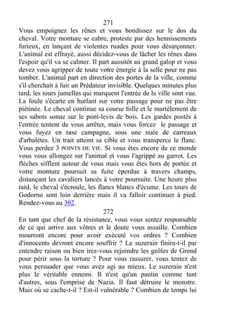 271
Vous empoignez les rênes et vous bondissez sur le dos du
cheval. Votre monture se cabre, proteste par des hennissements
furieux, en lançant de violentes ruades pour vous désarçonner.
L'animal est effrayé, aussi décidez-vous de lâcher les rênes dans
l'espoir qu'il va se calmer. Il part aussitôt au grand galop et vous
devez vous agripper de toute votre énergie à la selle pour ne pas
tomber. L'animal part en direction des portes de la ville, comme
s'il cherchait à fuir un Prédateur invisible. Quelques minutes plus
tard, les tours jumelles qui marquent l'entrée de la ville sont vue.
La foule s'écarte en hurlant sur votre passage pour ne pas être
piétinée. Le cheval continue sa course folle et le martèlement de
ses sabots sonne sur le pont-levis de bois. Les gardes postés à
l'entrée tentent de vous arrêter, mais vous forcez le passage et
vous fuyez en rase campagne, sous une nuée de carreaux
d'arbalètes. Un trait atteint sa cible et vous transperce le flanc.
Vous perdez 3 POINTS DE VIE. Si vous êtes encore de ce monde
vous vous allongez sur l'animal et vous l'agrippé au garrot. Les
flèches sifflent autour de vous mais vous êtes hors de portée et
votre monture poursuit sa fuite éperdue à travers champs,
distançant les cavaliers lancés à votre poursuite. Une heure plus
tard, le cheval s'écroule, les flancs blancs d'écume. Les tours de
Godorno sont loin derrière mais il va falloir continuer à pied.
Rendez-vous au 302.
272
En tant que chef de la résistance, vous vous sentez responsable
de ce qui arrive aux vôtres et le doute vous assaille. Combien
mourront encore pour avoir exécuté vos ordres ? Combien
d'innocents devront encore souffrir ? Le suzerain finira-t-il par
entendre raison ou bien irez-vous rejoindre les geôles de Grond
pour périr sous la torture ? Pour vous rassurer, vous tentez de
vous persuader que vous avez agi au mieux. Le suzerain n'est
plus le véritable ennemi. Il n'est qu'un pantin comme tant
d'autres, sous l'emprise de Nazia. Il faut détruire le monstre.
Mais où se cache-t-il ? Est-il vulnérable ? Combien de temps lui
 