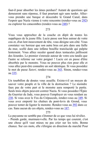 faut-il pour absorber les âmes perdues? Autant de questions qui
demeurent sans réponse, il faut pourtant agir sans tarder. Allez-
vous prendre une barque et descendre le Grand Canal, dans
l'espoir que Nazia vienne à votre rencontre (rendez-vous au 292)
ou explorer les catacombes (rendez-vous au 248) ?
273
Vous vous approchez de la couche en dépit de toutes les
suppliques de la jeune fille. Lucie passe son bras autour de votre
cou et, d'un lent mouvement de tête, vous désigne son côté. Vous
constatez vec horreur que son autre bras est pris dans une faille
du mur, scellé dans une infâme bouillie translucide qui palpite
lentement. Vous alliez reculer quand deux tentacules jaillissent
des lézardes. Le premier s'enroule autour de votre cou tandis que
l'autre se referme sur votre poignet ! Lucie est en passe d'être
absorbée par le monstre. Vous ne pouvez plus rien pour elle et
vous allez peut-être connaître un sort identique. Si vous possédez
le mot de passe Satori, rendez-vous au 343. Sinon, rendez-vous
au 335.
274
Un tourbillon de doutes vous assaille. Existe-t-il un moyen de
sauver votre peuple et la ville de la destruction ? Le moindre
faux pas de votre part et le monstre aura remporté la partie.
Seuls trois objets peuvent contrer Nazia. Si vous possédez l'Épée
du Guerrier de Jade, vous pouvez l'employer en vous rendant au
230. Si vous avez le Feu du Crépuscule, rendez-vous au 349. Si
vous avez emporté les chaînes du pont-levis de Grond, vous
pouvez tenter de ligoter le monstre. Rendez-vous au 392 dans ce
cas. Sans aucun de ces objets, rendez-vous au 187.
275
La paysanne ne semble pas s'étonner de ce que vous lui révélez.
- Prends garde, murmure-t-elle. Par les temps qui courent, c'est
une chose qu'il vaut mieux ne pas crier sur les toits. Bonne
chance. Sur ces mots, elle s'éloigne en direction du marché Pour
 