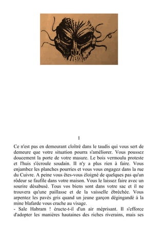 1
Ce n'est pas en demeurant cloîtré dans le taudis qui vous sert de
demeure que votre situation pourra s'améliorer. Vous poussez
doucement la porte de votre masure. Le bois vermoulu proteste
et l'huis s'écroule soudain. II n'y a plus rien à faire. Vous
enjambez les planches pourries et vous vous engagez dans la rue
du Cuivre. A peine vous êtes-vous éloigné de quelques pas qu'un
rôdeur se faufile dans votre maison. Vous le laissez faire avec un
sourire désabusé. Tous vos biens sont dans votre sac et il ne
trouvera qu'une paillasse et de la vaisselle ébréchée. Vous
arpentez les pavés gris quand un jeune garçon dégingandé à la
mine blafarde vous crache au visage.
- Sale Habram ! éructe-t-il d'un air méprisant. Il s'efforce
d'adopter les manières hautaines des riches riverains, mais ses
 