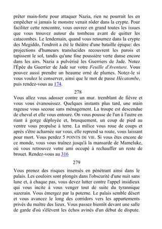prêter main-forte pour attaquer Nazia, rien ne pourrait les en
empêcher si jamais le monstre venait rôder dans la crypte. Pour
faciliter cette rencontre, vous ouvrez en grand toutes les issues
que vous trouvez autour du tombeau avant de quitter les
catacombes. Le lendemain, quand vous retournez dans la crypte
des Megiddo, l'endroit a été le théâtre d'une bataille épique: des
projections d'humeurs translucides recouvrent les parois et
tapissent le sol, tandis qu'une fine poussière verte danse encore
dans les airs. Nazia a pulvérisé les Guerriers de Jade. Notez
l'Épée du Guerrier de Jade sur votre Feuille d'Aventure. Vous
pouvez aussi prendre un heaume orné de plumes. Notez-le si
vous voulez le conserver, ainsi que le mot de passe Hécatombe,
puis rendez-vous au 174.
278
Vous allez vous adosser contre un mur. tremblant de fièvre et
vous vous évanouissez. Quelques instants plus tard, une main
rageuse vous secoue sans ménagement. La troupe est descendue
de cheval et elle vous entoure. On vous pousse de l'un à l'autre en
riant à gorge déployée et, brusquement, un coup de pied au
ventre vous propulse à terre. La milice vous roue de coups et
après s'être acharnée sur vous, elle reprend sa route, vous laissant
pour mort. Vous perdez 5 POINTS DE VIE. Si vous êtes encore de
ce monde, vous vous traînez jusqu'à la mansarde de Mameluke,
où vous retrouvez votre ami occupé à rechauffer un reste de
brouet. Rendez-vous au 316
279
Vous prenez des risques insensés en pénétrant ainsi dans le
palais. Les couloirs sont plongés dans l'obscurité d'une nuit sans
lune et, à chaque pas, vous devez lutter contre l'appel insidieux
qui vous incite à vous venger tout de suite du tyrannique
suzerain. Vous émergez par la poterne. Le palais semble désert
et vous avancez le long des corridors vers les appartements
privés du maître des lieux. Vous passez bientôt devant une salle
de garde d'où s'élèvent les échos avinés d'un début de dispute.
 