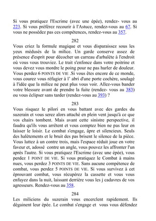 Si vous pratiquez l'Escrime (avec une épée), rendez- vous au
223. Si vous préférez recourir à l'Astuce, rendez-vous au 67. Si
vous ne possédez pas ces compétences, rendez-vous au 357.
282
Vous criez la formule magique et vous disparaissez sous les
yeux médusés de la milice. Un garde conserve assez de
présence d'esprit pour décocher un carreau d'arbalète à l'endroit
où vous vous trouviez. Le trait s'enfonce dans votre poitrine et
vous devez vous mordre le poing pour ne pas hurler de douleur.
Vous perdez 6 POINTS DE VIE .Si vous êtes encore de ce monde,
vous courez vous réfugier à l’ abri d'une porte cochère, soulagé
à l'idée que la milice ne peut plus vous voir. Allez-vous bander
votre blessure avant de prendre la fuite (rendez- vous au 383)
ou vous éclipser sans tarder (rendez-vous au 393) ?
283
Vous risquez le pilori en vous battant avec des gardes du
suzerain et vous serez alors attaché en plein vent jusqu'à ce que
vos chairs tombent. Mais avant cette sinistre perspective, il
faudra qu'ils vous arrêtent et vous comptez bien ne pas leur en
laisser le loisir. Le combat s'engage, âpre et silencieux. Seuls
des halètements et le bruit des pas brisent le silence de la pièce.
Vous luttez à un contre trois, mais l'espace réduit joue en votre
faveur et, adossé contre un angle, vous pouvez les affronter l'un
après l'autre. Si vous pratiquez l'Escrime (avec une épée), vous
perdez 1 POINT DE VIE. Si vous pratiquez le Combat à mains
nues, vous perdez 3 POINTS DE VIE. Sans aucune compétence de
combat, vous perdez 5 POINTS DE VIE. Si vous survivez à cet
éprouvant combat, vous récupérez la cassette et vous vous
enfuyez dans la nuit, laissant derrière vous les j cadavres de vos
agresseurs. Rendez-vous au 358.
284
Les miliciens du suzerain vous encerclent rapidement. Ils
dégainent leur épée. Le combat s'engage et vous vous défendez
 