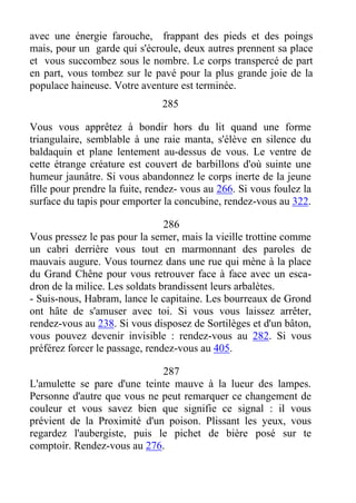 avec une énergie farouche, frappant des pieds et des poings
mais, pour un garde qui s'écroule, deux autres prennent sa place
et vous succombez sous le nombre. Le corps transpercé de part
en part, vous tombez sur le pavé pour la plus grande joie de la
populace haineuse. Votre aventure est terminée.
285
Vous vous apprêtez à bondir hors du lit quand une forme
triangulaire, semblable à une raie manta, s'élève en silence du
baldaquin et plane lentement au-dessus de vous. Le ventre de
cette étrange créature est couvert de barbillons d'où suinte une
humeur jaunâtre. Si vous abandonnez le corps inerte de la jeune
fille pour prendre la fuite, rendez- vous au 266. Si vous foulez la
surface du tapis pour emporter la concubine, rendez-vous au 322.
286
Vous pressez le pas pour la semer, mais la vieille trottine comme
un cabri derrière vous tout en marmonnant des paroles de
mauvais augure. Vous tournez dans une rue qui mène à la place
du Grand Chêne pour vous retrouver face à face avec un esca-
dron de la milice. Les soldats brandissent leurs arbalètes.
- Suis-nous, Habram, lance le capitaine. Les bourreaux de Grond
ont hâte de s'amuser avec toi. Si vous vous laissez arrêter,
rendez-vous au 238. Si vous disposez de Sortilèges et d'un bâton,
vous pouvez devenir invisible : rendez-vous au 282. Si vous
préférez forcer le passage, rendez-vous au 405.
287
L'amulette se pare d'une teinte mauve à la lueur des lampes.
Personne d'autre que vous ne peut remarquer ce changement de
couleur et vous savez bien que signifie ce signal : il vous
prévient de la Proximité d'un poison. Plissant les yeux, vous
regardez l'aubergiste, puis le pichet de bière posé sur te
comptoir. Rendez-vous au 276.
 