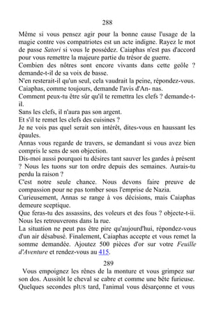 288
Même si vous pensez agir pour la bonne cause l'usage de la
magie contre vos compatriotes est un acte indigne. Rayez le mot
de passe Satori si vous le possédez. Caiaphas n'est pas d'accord
pour vous remettre la majeure partie du trésor de guerre.
Combien des nôtres sont encore vivants dans cette geôle ?
demande-t-il de sa voix de basse.
N'en resterait-il qu'un seul, cela vaudrait la peine, répondez-vous.
Caiaphas, comme toujours, demande l'avis d'An- nas.
Comment peux-tu être sûr qu'il te remettra les clefs ? demande-t-
il.
Sans les clefs, il n'aura pas son argent.
Et s'il te remet les clefs des cuisines ?
Je ne vois pas quel serait son intérêt, dites-vous en haussant les
épaules.
Annas vous regarde de travers, se demandant si vous avez bien
compris le sens de son objection.
Dis-moi aussi pourquoi tu désires tant sauver les gardes à présent
? Nous les tuons sur ton ordre depuis des semaines. Aurais-tu
perdu la raison ?
C'est notre seule chance. Nous devons faire preuve de
compassion pour ne pas tomber sous l'emprise de Nazia.
Curieusement, Annas se range à vos décisions, mais Caiaphas
demeure sceptique.
Que feras-tu des assassins, des voleurs et des fous ? objecte-t-ii.
Nous les retrouverons dans la rue.
La situation ne peut pas être pire qu'aujourd'hui, répondez-vous
d'un air désabusé. Finalement, Caiaphas accepte et vous remet la
somme demandée. Ajoutez 500 pièces d'or sur votre Feuille
d'Aventure et rendez-vous au 415.
289
Vous empoignez les rênes de la monture et vous grimpez sur
son dos. Aussitôt le cheval se cabre et comme une bête furieuse.
Quelques secondes plUS tard, l'animal vous désarçonne et vous
 