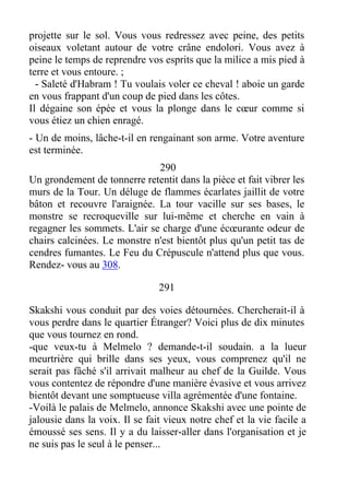 projette sur le sol. Vous vous redressez avec peine, des petits
oiseaux voletant autour de votre crâne endolori. Vous avez à
peine le temps de reprendre vos esprits que la milice a mis pied à
terre et vous entoure. ;
- Saleté d'Habram ! Tu voulais voler ce cheval ! aboie un garde
en vous frappant d'un coup de pied dans les côtes.
Il dégaine son épée et vous la plonge dans le cœur comme si
vous étiez un chien enragé.
- Un de moins, lâche-t-il en rengainant son arme. Votre aventure
est terminée.
290
Un grondement de tonnerre retentit dans la pièce et fait vibrer les
murs de la Tour. Un déluge de flammes écarlates jaillit de votre
bâton et recouvre l'araignée. La tour vacille sur ses bases, le
monstre se recroqueville sur lui-même et cherche en vain à
regagner les sommets. L'air se charge d'une écœurante odeur de
chairs calcinées. Le monstre n'est bientôt plus qu'un petit tas de
cendres fumantes. Le Feu du Crépuscule n'attend plus que vous.
Rendez- vous au 308.
291
Skakshi vous conduit par des voies détournées. Chercherait-il à
vous perdre dans le quartier Étranger? Voici plus de dix minutes
que vous tournez en rond.
-que veux-tu à Melmelo ? demande-t-il soudain. a la lueur
meurtrière qui brille dans ses yeux, vous comprenez qu'il ne
serait pas fâché s'il arrivait malheur au chef de la Guilde. Vous
vous contentez de répondre d'une manière évasive et vous arrivez
bientôt devant une somptueuse villa agrémentée d'une fontaine.
-Voilà le palais de Melmelo, annonce Skakshi avec une pointe de
jalousie dans la voix. Il se fait vieux notre chef et la vie facile a
émoussé ses sens. Il y a du laisser-aller dans l'organisation et je
ne suis pas le seul à le penser...
 