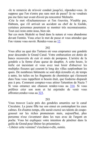 -Je te remercie de m'avoir conduit jusqu'ici, répondez-vous. Je
suppose que l'on n'entre pas sans mot de passe? Je ne voudrais
pas me faire tuer avant d'avoir pu rencontrer Melmelo.
-Crie le mot «Enchanteresse» et l'on t'ouvrira. N'oublie pas,
Habram, que s'il arrivait un accident au chef de la Guilde,
certaines personnes pourraient se montrer très reconnaissantes.
Tout ceci reste entre nous, bien sûr.
Sur ces mots Skakshi se fond dans la nature et vous abandonne
devant l'entrée. Vous criez le mot de passe et vous attendez que
l'on vienne vous ouvrir. Rendez-vous au 12.
292
Vous allez au quai des Tartares où vous empruntez une gondole
pour descendre le Grand Canal. Votre embarcation est dotée de
bancs recouverts de cuir et ornés de pompons. L'arrière de la
gondole a la forme d'une queue de dauphin. A cette heure, le
trafic est inexistant et vous avez tout loisir d'observer les
multiples fissures qui courent le long des villas surplombant les
quais. De nombreux bâtiments se sont déjà écroulés et, de temps
à autre, les tuiles ou les fragments de cheminées qui s'écrasent
dans l'eau vous rappellent si besoin était, que Godorno disparaît
peu à peu. Comment comptez-vous attirer l'attention de Nazia ?
Si vous entamez une chanson rendez-vous au 314. Si vous
préférez crier son nom et lui enjoindre de venir vous
affronter,rendez-vous au 323.
293
Vous trouvez Lucie près des gondoles amarrées sur le canal
Circulaire. La jeune fille tue son ennui en contemplant les eaux
calmes. En d'autres temps, elle aurait exercé ses talents de coupe-
gousset sur les riches promeneurs mais, aujourd'hui, plus
personne n'ose s'aventurer dans les rues avec de l'argent en
poche. Vous lui expliquez votre intention de pénétrer dans la
geôle de Grond pour libérer les prisonniers.
- Libérer cette vermine? s'exclame-t-elle, outrée.
 