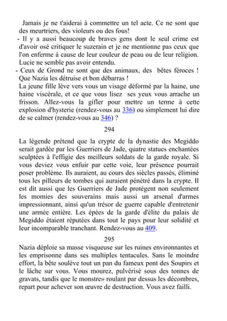 Jamais je ne t'aiderai à commettre un tel acte. Ce ne sont que
des meurtriers, des violeurs ou des fous!
- Il y a aussi beaucoup de braves gens dont le seul crime est
d'avoir osé critiquer le suzerain et je ne mentionne pas ceux que
l'on enferme à cause de leur couleur de peau ou de leur religion.
Lucie ne semble pas avoir entendu.
- Ceux de Grond ne sont que des animaux, des bêtes féroces !
Que Nazia les détruise et bon débarras !
La jeune fille lève vers vous un visage déformé par la haine, une
haine viscérale, et ce que vous lisez ses yeux vous arrache un
frisson. Allez-vous la gifler pour mettre un terme à cette
explosion d'hysterie (rendez-vous au 336) ou simplement lui dire
de se calmer (rendez-vous au 346) ?
294
La légende prétend que la crypte de la dynastie des Megiddo
serait gardée par les Guerriers de Jade, quatre statues enchantées
sculptées à l'effigie des meilleurs soldats de la garde royale. Si
vous deviez vous enfuir par cette voie, leur présence pourrait
poser problème. Ils auraient, au cours des siècles passés, éliminé
tous les pilleurs de tombes qui auraient pénétré dans la crypte. Il
est dit aussi que les Guerriers de Jade protègent non seulement
les momies des souverains mais aussi un arsenal d'armes
impressionnant, ainsi qu'un trésor de guerre capable d'entretenir
une armée entière. Les épées de la garde d'élite du palais de
Megiddo étaient réputées dans tout le pays pour leur solidité et
leur incomparable tranchant. Rendez-vous au 409.
295
Nazia déploie sa masse visqueuse sur les ruines environnantes et
les emprisonne dans ses multiples tentacules. Sans le moindre
effort, la bête soulève tout un pan du fameux pont des Soupirs et
le lâche sur vous. Vous mourez, pulvérisé sous des tonnes de
gravats, tandis que le monstre» roulant par dessus les décombres,
repart pour achever son œuvre de destruction. Vous avez failli.
 