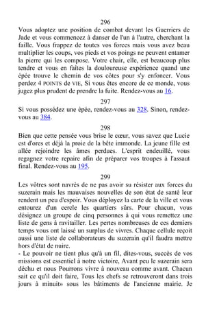 296
Vous adoptez une position de combat devant les Guerriers de
Jade et vous commencez à danser de l'un à l'autre, cherchant la
faille. Vous frappez de toutes vos forces mais vous avez beau
multiplier les coups, vos pieds et vos poings ne peuvent entamer
la pierre qui les compose. Votre chair, elle, est beaucoup plus
tendre et vous en faîtes la douloureuse expérience quand une
épée trouve le chemin de vos côtes pour s'y enfoncer. Vous
perdez 4 POINTS de VIE, Si vous êtes encore de ce monde, vous
jugez plus prudent de prendre la fuite. Rendez-vous au 16.
297
Si vous possédez une épée, rendez-vous au 328. Sinon, rendez-
vous au 384.
298
Bien que cette pensée vous brise le cœur, vous savez que Lucie
est d'ores et déjà la proie de la bête immonde. La jeune fille est
allée rejoindre les âmes perdues. L'esprit endeuillé, vous
regagnez votre repaire afin de préparer vos troupes à l'assaut
final. Rendez-vous au 195.
299
Les vôtres sont navrés de ne pas avoir su résister aux forces du
suzerain mais les mauvaises nouvelles de son état de santé leur
rendent un peu d'espoir. Vous déployez la carte de la ville et vous
entourez d'un cercle les quartiers sûrs. Pour chacun, vous
désignez un groupe de cinq personnes à qui vous remettez une
liste de gens à ravitailler. Les pertes nombreuses de ces derniers
temps vous ont laissé un surplus de vivres. Chaque cellule reçoit
aussi une liste de collaborateurs du suzerain qu'il faudra mettre
hors d'état de nuire.
- Le pouvoir ne tient plus qu'à un fil, dites-vous, succès de vos
missions est essentiel à notre victoire, Avant peu le suzerain sera
déchu et nous Pourrons vivre à nouveau comme avant. Chacun
sait ce qu'il doit faire, Tous les chefs se retrouveront dans trois
jours à minuit» sous les bâtiments de l'ancienne mairie. Je
 