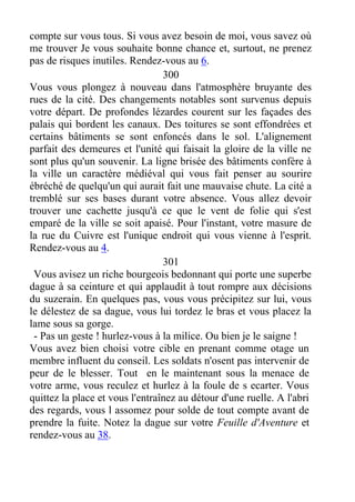 compte sur vous tous. Si vous avez besoin de moi, vous savez où
me trouver Je vous souhaite bonne chance et, surtout, ne prenez
pas de risques inutiles. Rendez-vous au 6.
300
Vous vous plongez à nouveau dans l'atmosphère bruyante des
rues de la cité. Des changements notables sont survenus depuis
votre départ. De profondes lézardes courent sur les façades des
palais qui bordent les canaux. Des toitures se sont effondrées et
certains bâtiments se sont enfoncés dans le sol. L'alignement
parfait des demeures et l'unité qui faisait la gloire de la ville ne
sont plus qu'un souvenir. La ligne brisée des bâtiments confère à
la ville un caractère médiéval qui vous fait penser au sourire
ébréché de quelqu'un qui aurait fait une mauvaise chute. La cité a
tremblé sur ses bases durant votre absence. Vous allez devoir
trouver une cachette jusqu'à ce que le vent de folie qui s'est
emparé de la ville se soit apaisé. Pour l'instant, votre masure de
la rue du Cuivre est l'unique endroit qui vous vienne à l'esprit.
Rendez-vous au 4.
301
Vous avisez un riche bourgeois bedonnant qui porte une superbe
dague à sa ceinture et qui applaudit à tout rompre aux décisions
du suzerain. En quelques pas, vous vous précipitez sur lui, vous
le délestez de sa dague, vous lui tordez le bras et vous placez la
lame sous sa gorge.
- Pas un geste ! hurlez-vous à la milice. Ou bien je le saigne !
Vous avez bien choisi votre cible en prenant comme otage un
membre influent du conseil. Les soldats n'osent pas intervenir de
peur de le blesser. Tout en le maintenant sous la menace de
votre arme, vous reculez et hurlez à la foule de s ecarter. Vous
quittez la place et vous l'entraînez au détour d'une ruelle. A l'abri
des regards, vous l assomez pour solde de tout compte avant de
prendre la fuite. Notez la dague sur votre Feuille d'Aventure et
rendez-vous au 38.
 