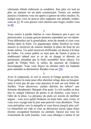 vêtements élimés trahissent sa condition. Son père est tout au
plus un tanneur ou un petit commerçant. Toutes ces années
passées à Godorno vous ont appris à ignorer de telles insultes. Si,
malgré tout, vous ne pouvez plus supporter son attitude, rendez-
vous au 33. Si vous passez votre chemin sans réagir, rendez-vous
au 48.
2
Vous courez à perdre haleine et vous distancez peu à peu vos
poursuivants. Le jeune garçon demeure cependant sur vos talons.
Vous débouchez sur la grand-place, noire de monde et vous vous
fondez dans la foule. Un gigantesque chêne fossilisé au tronc
noueux et recouvert de mousse domine la place du haut de ses
trente mètres. Un autel recouvert d'offrandes est dressé à la base
de l'arbre. Un crieur public se tient près de l'auteL.il porte le
traditionnel tabard noir et or de sa charge et déroule un
parchemin, attendant que la foule assemblée fasse silence. Un
garde de l'Ordre Noir, la milice du suzerain de Godorno
raccompagne. Vous vous frayez un chemin entre les badauds
pour entendre sa déclaration. Rendez-vous au 254.
3
Avec le crépuscule, le ciel se couvre et l'orage gronde au loin.
Vous quittez la route pour aller chercher refuge dans un bosquet,
mais il n'est pas dit que vous passerez la nuit sur une litière de
feuilles. Vous découvrez, cachée derrière les arbres* une
fermette abandonnée, flanquée d'un puits. Le toit semble en bon
état et, malgré l'absence de portes et de fenêtres, vous serez à
l'abri de la pluie. La présence du puits est encore de meilleur
augure : vous avez quitté Godorno en toute hate, sans vivres, et
vous avez voyagé tout le jour sans pouvoir vous désaltérer. Vous
vous précipitez vers la margelle et vous buvez jusqu'à plus soif.
La chaumière est vide et vous ne découvrez aucun signe d'une
récente occupation humaine ou animale. Epuisé par tous les
événements de cette journée, vous vous allongez à même le sol
 