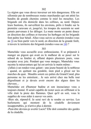302
La région que vous devez traverser est très dangereuse. Elle est
sillonnée par de nombreuses routes marchandes qui ont attiré les
bandits de grands chemins comme le miel les mouches. Les
brigands ont élu domicile dans les collines, au nord. Depuis
leurs bastions, ils surveillent les environs, prêts à fondre sur la
première caravane et, jusqu'ici, les troupes du suzerain ne sont
jamais parvenues à les déloger. La route monte en pente douce
en direction des collines et traverse les herbages où les brigands
font paître leur bétail. Allez-vous suivre ce chemin (rendez-vous
au 3) ou bien partir vers le nord, en direction de la grande forêt,
à travers le territoire des brigands (rendez-vous au 14) ?
303
Mameluke vous accueille avec enthousiasme. Il se préparait à
manger un pigeon qui avait eu le malheur de se poser sur le
rebord de sa fenêtre et, affamé depuis plusieurs jours, vous
acceptez avec joie. Pendant que vous mangez, Mameluke vous
raconte la mésaventure qui lui est arrivée le matin même :
-j'allais à un rendez-vous galant - une jeune beauté de la noblesse
- quand, en quittant ma gondole, mon pied a glissé sur les
marches du quai. Maudits soient ces palais du Grand Canal, plus
personne ne les entretient... Je suis arrivé chez ma belle tout
dégoulinant et je devais avoir encore des algues dans les
cheveux...
Mameluke est d'humeur badine et son insouciance vous a
toujours étonné. Il serait capable de rester assis en sifflotant si la
ville était la proie des flammes. Quoi qu'il en soit, vous le
suppliez de vous aider à sauver vos amis.
-Bien sûr, répond-il. Je serai ravi de te rendre ce service. Les
hurlements qui montent de la citadelle deviennent
insupportables, je n'arrive plus à dormir.
-Peut-être devrais-je avertir Lucie? Elle doit connaître des gardes
de la citadelle.
 