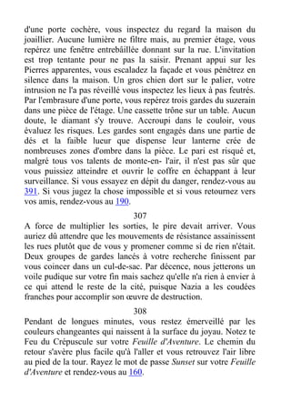 d'une porte cochère, vous inspectez du regard la maison du
joaillier. Aucune lumière ne filtre mais, au premier étage, vous
repérez une fenêtre entrebâillée donnant sur la rue. L'invitation
est trop tentante pour ne pas la saisir. Prenant appui sur les
Pierres apparentes, vous escaladez la façade et vous pénétrez en
silence dans la maison. Un gros chien dort sur le palier, votre
intrusion ne l'a pas réveillé vous inspectez les lieux à pas feutrés.
Par l'embrasure d'une porte, vous repérez trois gardes du suzerain
dans une pièce de l'étage. Une cassette trône sur un table. Aucun
doute, le diamant s'y trouve. Accroupi dans le couloir, vous
évaluez les risques. Les gardes sont engagés dans une partie de
dés et la faible lueur que dispense leur lanterne crée de
nombreuses zones d'ombre dans la pièce. Le pari est risqué et,
malgré tous vos talents de monte-en- l'air, il n'est pas sûr que
vous puissiez atteindre et ouvrir le coffre en échappant à leur
surveillance. Si vous essayez en dépit du danger, rendez-vous au
391. Si vous jugez la chose impossible et si vous retournez vers
vos amis, rendez-vous au 190.
307
A force de multiplier les sorties, le pire devait arriver. Vous
auriez dû attendre que les mouvements de résistance assainissent
les rues plutôt que de vous y promener comme si de rien n'était.
Deux groupes de gardes lancés à votre recherche finissent par
vous coincer dans un cul-de-sac. Par décence, nous jetterons un
voile pudique sur votre fin mais sachez qu'elle n'a rien à envier à
ce qui attend le reste de la cité, puisque Nazia a les coudées
franches pour accomplir son œuvre de destruction.
308
Pendant de longues minutes, vous restez émerveillé par les
couleurs changeantes qui naissent à la surface du joyau. Notez te
Feu du Crépuscule sur votre Feuille d'Aventure. Le chemin du
retour s'avère plus facile qu'à l'aller et vous retrouvez l'air libre
au pied de la tour. Rayez le mot de passe Sunset sur votre Feuille
d'Aventure et rendez-vous au 160.
 