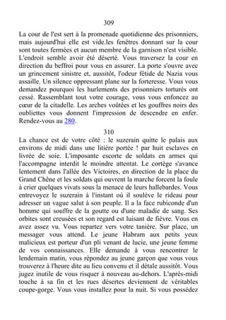 309
La cour de l'est sert à la promenade quotidienne des prisonniers,
mais aujourd'hui elle est vide.les fenêtres donnant sur la cour
sont toutes fermées et aucun membre de la garnison n'est visible.
L'endroit semble avoir été déserté. Vous traversez la cour en
direction du beffroi pour vous en assurer. La porte s'ouvre avec
un grincement sinistre et, aussitôt, l'odeur fétide de Nazia vous
assaille. Un silence oppressant plane sur la forteresse. Vous vous
demandez pourquoi les hurlements des prisonniers torturés ont
cessé. Rassemblant tout votre courage, vous vous enfoncez au
cœur de la citadelle. Les arches voûtées et les gouffres noirs des
oubliettes vous donnent l'impression de descendre en enfer.
Rendez-vous au 280.
310
La chance est de votre côté : le suzerain quitte le palais aux
environs de midi dans une litière portée ! par huit esclaves en
livrée de soie. L'imposante escorte de soldats en armes qui
l'accompagne interdit le moindre attentat. Le cortège s'avance
lentement dans l'allée des Victoires, en direction de la place du
Grand Chêne et les soldats qui ouvrent la marche forcent la foule
à crier quelques vivats sous la menace de leurs hallebardes. Vous
entrevoyez le suzerain à l'instant où il soulève le rideau pour
adresser un vague salut à son peuple. Il a la face rubiconde d'un
homme qui souffre de la goutte ou d'une maladie de sang. Ses
orbites sont creusées et son regard est luisant de fièvre. Vous en
avez assez vu. Vous repartez vers votre tanière. Sur place, un
messager vous attend. Le jeune Habram aux petits yeux
malicieux est porteur d'un pli venant de lucie, une jeune femme
de vos connaissances. Elle demande à vous rencontrer le
lendemain matin, vous répondez au jeune garçon que vous vous
trouverez à l'heure dite au lieu convenu et il détale aussitôt. Vous
jugez inutile de vous risquer à nouveau au-dehors. L'après-midi
touche à sa fin et les rues désertes deviennent de véritables
coupe-gorge. Vous vous installez pour la nuit. Si vous possédez
 