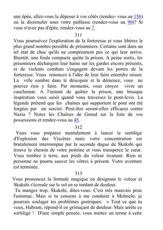 une épée, allez-vous la déposer à vos côtés (rendez- vous au 156)
ou la dissimuler sous votre paillasse (rendez-vous au 90)? Si
vous n'avez pas d'épée, rendez-vous au 7.
311
Vous poursuivez l'exploration de la forteresse et vous libérez le
plus grand nombre possible de prisonniers. Certains sont dans un
tel état de choc qu'ils ne comprennent pas ce qui leur arrive.
Bientôt, une foule compacte quitte la prison. A peine sortis, les
prisonniers déchargent leur haine sur les gardes encore présents,
et de violents combats s'engagent devant les portes de la
forteresse. Vous renoncez à l'idée de leur faire entendre raison.
La ville sombre dans le désespoir et la démence, vous ne
pouvez rien y faire. Par moments, vous croyez vivre un
cauchemar. A l'instant de quitter la prison, une brusque
inspiration vous saisit quand vous traversez le pont-levis. La
légende prétend que les chaînes qui supportent le pont ont été
forgées par un sorcier. Peut-être seront-elles efficaces contre
Nazia ? Notez les Chaînes de Grond sur la liste de vos
possessions et rendez-vous au 45.
312
Vous vous préparez mentalement à lancer le sortilège
d'Explosion des Viscères mais votre concentration est
brutalement interrompue par la seconde dague de Skakshi qui
trouve le chemin de votre poitrine et vous transperce le cœur.
Vous tombez à terre, aux pieds du voleur ricanant. Rien ni
personne ne pourra sauver les vôtres à présent. Votre aventure
est terminée.
313
Vous prononcez la formule magique en désignant le voleur et
Skakshi s'écroule sur le sol en se tordant de douleur.
Tu manges trop, Skakshi, dites-vous. C'est très mauvais pour
l'estomac. Mais si tu consens à me conduire à Melmelo, je
pourrais soulager tes problèmes gastriques. « Tout ce que tu
veux, Habram, répond-il en grimaçant de douleur. Mais arrête ce
sortilège ! D'une simple pensée, vous mettez un terme à cette
 