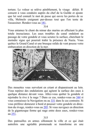 torture. Le voleur se relève péniblement, le visage défait. Il
consent à vous conduire auprès du chef de la Guilde et ajoute
que lui seul connaît le mot de passe qui ouvre les portes de sa
villa, Melmelo craignant par-dessus tout que l'on tente de
l'assassiner. Rendez-vous au 181.
314
Vous entamez le chant du retour des marins en affectant la plus
totale insouciance. Les eaux troubles du canal ondulent au
passage de votre gondole et vous scrutez la surface, cherchant le
moindre signe qui pourrait trahir la présence de Nazia. Vous
quittez le Grand Canal et une brusque rafale de vent pousse votre
embarcation en direction de la mer.
Des mouettes vous survolent en criant et disparaissent au loin.
Vous repérez des ondulations qui agitent la surface des eaux à
quelque distance devant vous. Allez-vous quitter la gondole et
rejoindre la rive à la nage ? Dans ce cas, rendez-vous au 344 si
vous connaissez la Navigation ou au 331 dans le cas contraire. Si
vous préférez demeurer à bord et pousser votre gondole en direc-
tion du rivage, rendez-vous au 205. Si vous naviguez en direction
de la gigantesque forme qui nage entre deux eaux, rendez-vous
au 251.
315
Des patrouilles en armes sillonnent la ville et ce qui était
autrefois une agréable promenade se transforme en une
 