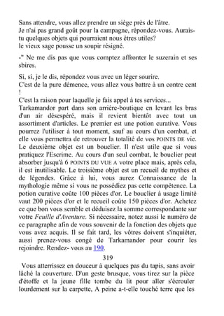 Sans attendre, vous allez prendre un siège près de l'âtre.
Je n'ai pas grand goût pour la campagne, répondez-vous. Aurais-
tu quelques objets qui pourraient nous êtres utiles?
le vieux sage pousse un soupir résigné.
-" Ne me dis pas que vous comptez affronter le suzerain et ses
sbires.
Si, si, je le dis, répondez vous avec un léger sourire.
C'est de la pure démence, vous allez vous battre à un contre cent
!
C'est la raison pour laquelle je fais appel à tes services...
Tarkamandor part dans son arrière-boutique en levant les bras
d'un air désespéré, mais il revient bientôt avec tout un
assortiment d'articles. Le premier est une potion curative. Vous
pourrez l'utiliser à tout moment, sauf au cours d'un combat, et
elle vous permettra de retrouver la totalité de vos POINTS DE vie.
Le deuxième objet est un bouclier. Il n'est utile que si vous
pratiquez l'Escrime. Au cours d'un seul combat, le bouclier peut
absorber jusqu'à 6 POINTS DU VUE A votre place mais, après cela,
il est inutilisable. Le troisième objet est un recueil de mythes et
de légendes. Grâce à lui, vous aurez Connaissance de la
mythologie même si vous ne possédiez pas cette compétence. La
potion curative coûte 100 pièces d'or. Le bouclier à usage limité
vaut 200 pièces d'or et le recueil coûte 150 pièces d'or. Achetez
ce que bon vous semble et déduisez la somme correspondante sur
votre Feuille d'Aventure. Si nécessaire, notez aussi le numéro de
ce paragraphe afin de vous souvenir de la fonction des objets que
vous avez acquis. Il se fait tard, les vôtres doivent s'inquiéter,
aussi prenez-vous congé de Tarkamandor pour courir les
rejoindre. Rendez- vous au 190.
319
Vous atterrissez en douceur à quelques pas du tapis, sans avoir
lâché la couverture. D'un geste brusque, vous tirez sur la pièce
d'étoffe et la jeune fille tombe du lit pour aller s'écrouler
lourdement sur la carpette, A peine a-t-elle touché terre que les
 
