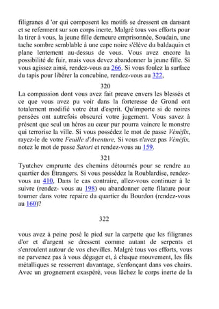 filigranes d 'or qui composent les motifs se dressent en dansant
et se referment sur son corps inerte, Malgré tous vos efforts pour
la tirer à vous, la jeune fille demeure emprisonnée, Soudain, une
tache sombre semblable à une cape noire s'élève du baldaquin et
plane lentement au-dessus de vous. Vous avez encore la
possibilité de fuir, mais vous devez abandonner la jeune fille. Si
vous agissez ainsi, rendez-vous au 266. Si vous foulez la surface
du tapis pour libérer la concubine, rendez-vous au 322,
320
La compassion dont vous avez fait preuve envers les blessés et
ce que vous avez pu voir dans la forteresse de Grond ont
totalement modifié votre état d'esprit. Qu'importe si de noires
pensées ont autrefois obscurci votre jugement. Vous savez à
présent que seul un héros au cœur pur pourra vaincre le monstre
qui terrorise la ville. Si vous possédez le mot de passe Vénèflx,
rayez-le de votre Feuille d'Aventure, Si vous n'avez pas Vénéfix,
notez le mot de passe Satori et rendez-vous au 159.
321
Tyutchev emprunte des chemins détournés pour se rendre au
quartier des Étrangers. Si vous possédez la Roublardise, rendez-
vous au 410, Dans le cas contraire, allez-vous continuer à le
suivre (rendez- vous au 198) ou abandonner cette filature pour
tourner dans votre repaire du quartier du Bourdon (rendez-vous
au 160)?
322
vous avez à peine posé le pied sur la carpette que les filigranes
d'or et d'argent se dressent comme autant de serpents et
s'enroulent autour de vos chevilles. Malgré tous vos efforts, vous
ne parvenez pas à vous dégager et, à chaque mouvement, les fils
métalliques se resserrent davantage, s'enfonçant dans vos chairs.
Avec un grognement exaspéré, vous lâchez le corps inerte de la
 