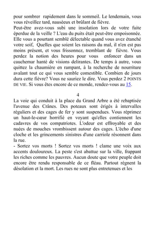 pour sombrer rapidement dans le sommeil. Le lendemain, vous
vous réveillez tard, nauséeux et brûlant de fièvre.
Peut-être avez-vous subi une insolation lors de votre fuite
éperdue de la veille ? L'eau du puits était peut-être empoisonnée.
Elle vous a pourtant semblé délectable quand vous avez étanché
votre soif, Quelles que soient les raisons du mal, il n'en est pas
moins présent, et vous frissonnez, tremblant de fièvre. Vous
perdez la notion des heures pour vous enfoncer dans un
cauchemar hanté de visions delirantes. De temps à autre, vous
quittez la chaumière en rampant, à la recherche de nourriture
avalant tout ce qui vous semble comestible. Combien de jours
dura cette fièvre? Vous ne sauriez le dire. Vous perdez 2 POINTS
DE VIE. Si vous êtes encore de ce monde, rendez-vous au 15.
4
La voie qui conduit à la place du Grand Arbre a été rebaptisée
l'avenue des Crânes. Des poteaux sont érigés à intervalles
réguliers et des cages de fer y sont suspendues. Vous réprimez
un haut-le-cœur horrifié en voyant qu'elles contiennent les
cadavres de vos compatriotes. L'odeur est effroyable et des
nuées de mouches vrombissent autour des cages. L'écho d'une
cloche et les grincements sinistres d'une carriole résonnent dans
la rue.
- Sortez vos morts ! Sortez vos morts ! clame une voix aux
accents douloureux. La peste s'est abattue sur la ville, frappant
les riches comme les pauvres. Aucun doute que votre peuple doit
encore être rendu responsable de ce fléau. Partout régnent la
désolation et la mort. Les rues ne sont plus entretenues et les
 